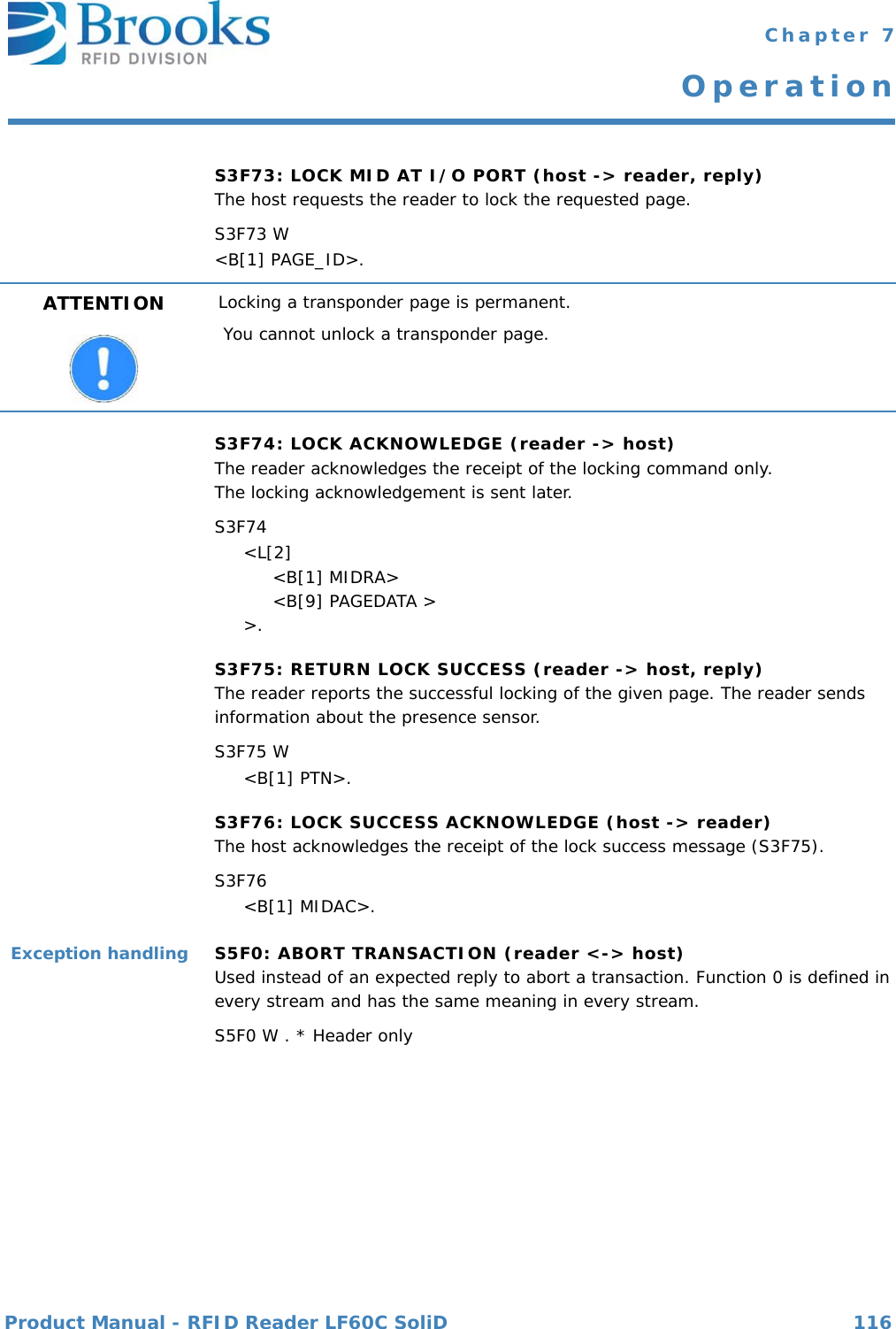 Product Manual - RFID Reader LF60C SoliD 116 Chapter 7OperationS3F73: LOCK MID AT I/O PORT (host -&gt; reader, reply)The host requests the reader to lock the requested page.S3F73 W&lt;B[1] PAGE_ID&gt;.S3F74: LOCK ACKNOWLEDGE (reader -&gt; host)The reader acknowledges the receipt of the locking command only.The locking acknowledgement is sent later.S3F74     &lt;L[2]          &lt;B[1] MIDRA&gt;          &lt;B[9] PAGEDATA &gt;     &gt;.S3F75: RETURN LOCK SUCCESS (reader -&gt; host, reply)The reader reports the successful locking of the given page. The reader sends information about the presence sensor.S3F75 W     &lt;B[1] PTN&gt;.S3F76: LOCK SUCCESS ACKNOWLEDGE (host -&gt; reader)The host acknowledges the receipt of the lock success message (S3F75).S3F76      &lt;B[1] MIDAC&gt;.Exception handling S5F0: ABORT TRANSACTION (reader &lt;-&gt; host)Used instead of an expected reply to abort a transaction. Function 0 is defined in every stream and has the same meaning in every stream.S5F0 W . * Header onlyATTENTION Locking a transponder page is permanent.You cannot unlock a transponder page.