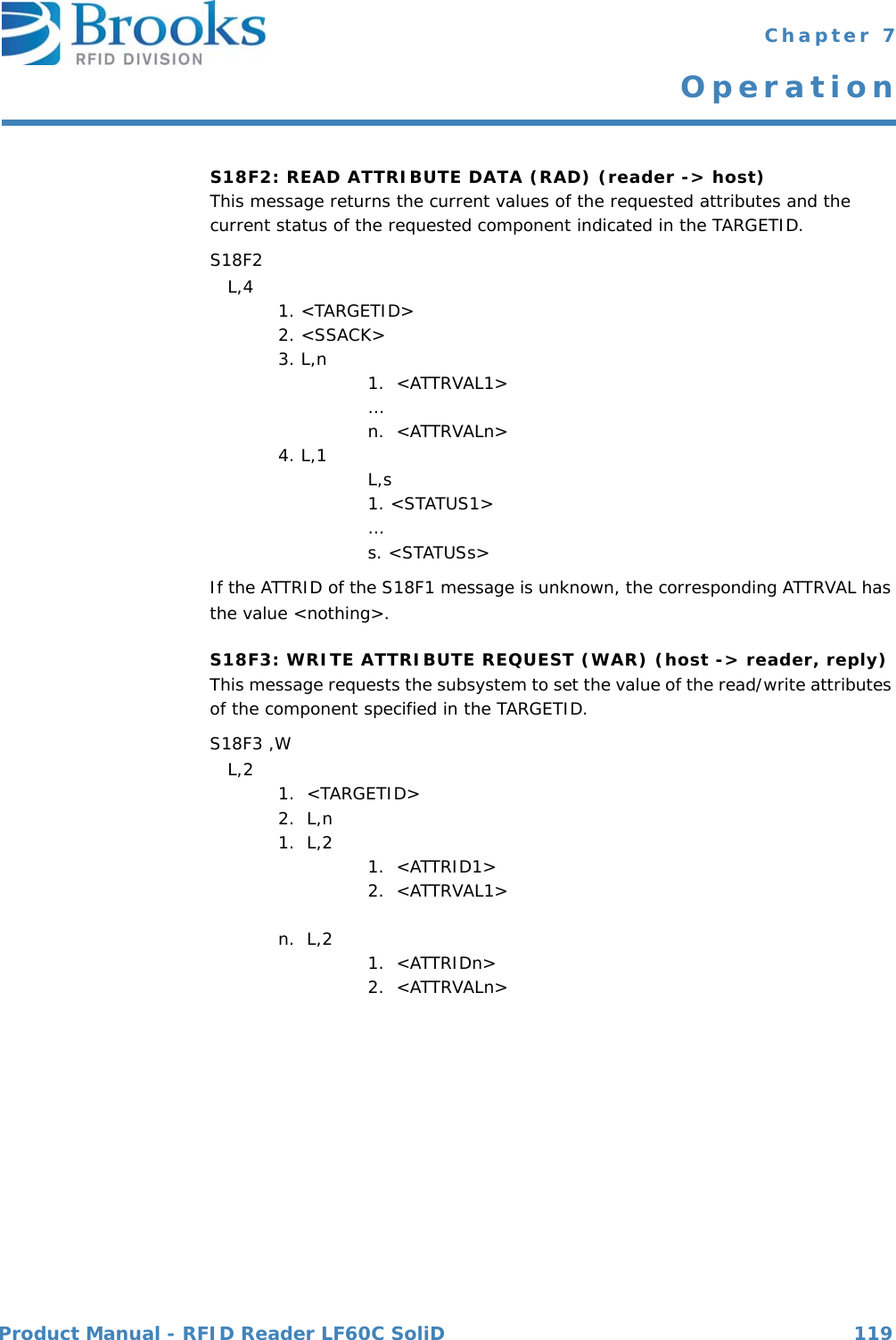 Product Manual - RFID Reader LF60C SoliD 119 Chapter 7OperationS18F2: READ ATTRIBUTE DATA (RAD) (reader -&gt; host)This message returns the current values of the requested attributes and the current status of the requested component indicated in the TARGETID.S18F2    L,4  1. &lt;TARGETID&gt;2. &lt;SSACK&gt;3. L,n 1.  &lt;ATTRVAL1&gt; …n.  &lt;ATTRVALn&gt;4. L,1 L,s1. &lt;STATUS1&gt; …s. &lt;STATUSs&gt;If the ATTRID of the S18F1 message is unknown, the corresponding ATTRVAL has the value &lt;nothing&gt;.S18F3: WRITE ATTRIBUTE REQUEST (WAR) (host -&gt; reader, reply) This message requests the subsystem to set the value of the read/write attributes of the component specified in the TARGETID. S18F3 ,W   L,2  1.  &lt;TARGETID&gt;2.  L,n1.  L,2 1.  &lt;ATTRID1&gt;2.  &lt;ATTRVAL1&gt; n.  L,2 1.  &lt;ATTRIDn&gt;2.  &lt;ATTRVALn&gt;