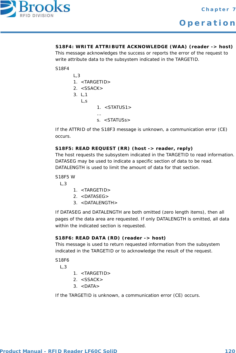 Product Manual - RFID Reader LF60C SoliD 120 Chapter 7OperationS18F4: WRITE ATTRIBUTE ACKNOWLEDGE (WAA) (reader -&gt; host) This message acknowledges the success or reports the error of the request to write attribute data to the subsystem indicated in the TARGETID. S18F4  L,3 1.  &lt;TARGETID&gt;2.  &lt;SSACK&gt;3.  L,1     L,s 1.  &lt;STATUS1&gt; …s.  &lt;STATUSs&gt;If the ATTRID of the S18F3 message is unknown, a communication error (CE) occurs.S18F5: READ REQUEST (RR) (host -&gt; reader, reply)The host requests the subsystem indicated in the TARGETID to read information. DATASEG may be used to indicate a specific section of data to be read. DATALENGTH is used to limit the amount of data for that section.S18F5 W   L,3  1.  &lt;TARGETID&gt;2.  &lt;DATASEG&gt;3.  &lt;DATALENGTH&gt;If DATASEG and DATALENGTH are both omitted (zero length items), then all pages of the data area are requested. If only DATALENGTH is omitted, all data within the indicated section is requested.S18F6: READ DATA (RD) (reader -&gt; host) This message is used to return requested information from the subsystem indicated in the TARGETID or to acknowledge the result of the request.S18F6    L,3  1.  &lt;TARGETID&gt;2.  &lt;SSACK&gt;3.  &lt;DATA&gt;If the TARGETID is unknown, a communication error (CE) occurs.