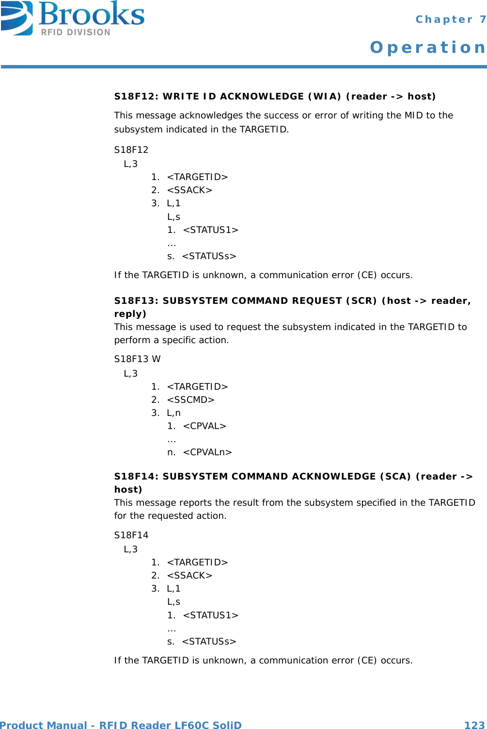 Product Manual - RFID Reader LF60C SoliD 123 Chapter 7OperationS18F12: WRITE ID ACKNOWLEDGE (WIA) (reader -&gt; host) This message acknowledges the success or error of writing the MID to the subsystem indicated in the TARGETID. S18F12    L,3  1.  &lt;TARGETID&gt;2.  &lt;SSACK&gt;3.  L,1     L,s     1.  &lt;STATUS1&gt;      …     s.  &lt;STATUSs&gt;If the TARGETID is unknown, a communication error (CE) occurs.S18F13: SUBSYSTEM COMMAND REQUEST (SCR) (host -&gt; reader, reply)This message is used to request the subsystem indicated in the TARGETID to perform a specific action. S18F13 W   L,3  1.  &lt;TARGETID&gt;2.  &lt;SSCMD&gt;3.  L,n     1.  &lt;CPVAL&gt;      …     n.  &lt;CPVALn&gt;S18F14: SUBSYSTEM COMMAND ACKNOWLEDGE (SCA) (reader -&gt; host)This message reports the result from the subsystem specified in the TARGETID for the requested action. S18F14    L,3  1.  &lt;TARGETID&gt;2.  &lt;SSACK&gt;3.  L,1     L,s     1.  &lt;STATUS1&gt;      …     s.  &lt;STATUSs&gt;If the TARGETID is unknown, a communication error (CE) occurs.