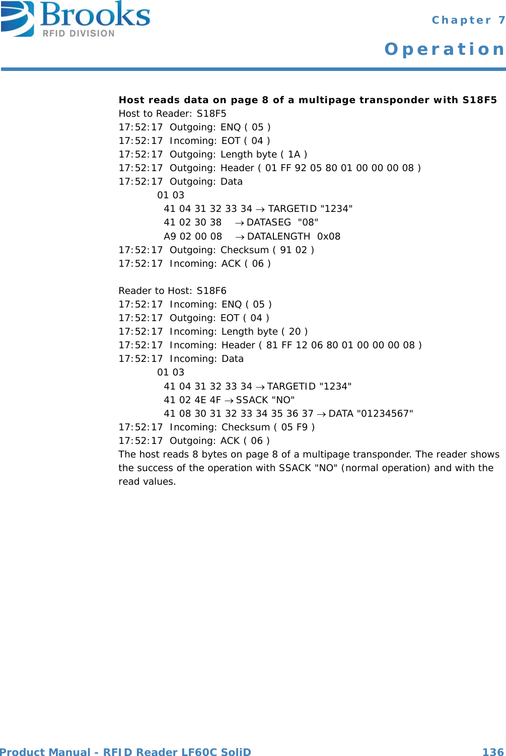 Product Manual - RFID Reader LF60C SoliD 136 Chapter 7OperationHost reads data on page 8 of a multipage transponder with S18F5Host to Reader: S18F517:52:17  Outgoing: ENQ ( 05 )17:52:17  Incoming: EOT ( 04 )17:52:17  Outgoing: Length byte ( 1A )17:52:17  Outgoing: Header ( 01 FF 92 05 80 01 00 00 00 08 )17:52:17  Outgoing: Data 01 03   41 04 31 32 33 34  TARGETID &quot;1234&quot;  41 02 30 38    DATASEG  &quot;08&quot;  A9 02 00 08    DATALENGTH  0x0817:52:17  Outgoing: Checksum ( 91 02 )17:52:17  Incoming: ACK ( 06 )Reader to Host: S18F617:52:17  Incoming: ENQ ( 05 )17:52:17  Outgoing: EOT ( 04 )17:52:17  Incoming: Length byte ( 20 )17:52:17  Incoming: Header ( 81 FF 12 06 80 01 00 00 00 08 )17:52:17  Incoming: Data 01 03   41 04 31 32 33 34 TARGETID &quot;1234&quot;  41 02 4E 4F SSACK &quot;NO&quot;  41 08 30 31 32 33 34 35 36 37 DATA &quot;01234567&quot;17:52:17  Incoming: Checksum ( 05 F9 )17:52:17  Outgoing: ACK ( 06 )The host reads 8 bytes on page 8 of a multipage transponder. The reader shows the success of the operation with SSACK &quot;NO&quot; (normal operation) and with the read values.