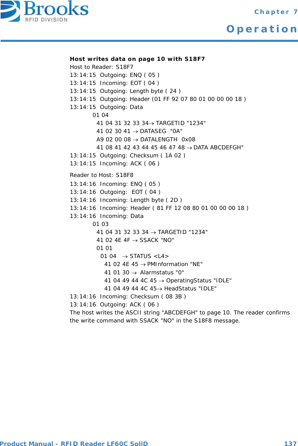 Product Manual - RFID Reader LF60C SoliD 137 Chapter 7OperationHost writes data on page 10 with S18F7Host to Reader: S18F713:14:15  Outgoing: ENQ ( 05 )13:14:15  Incoming: EOT ( 04 )13:14:15  Outgoing: Length byte ( 24 )13:14:15  Outgoing: Header (01 FF 92 07 80 01 00 00 00 18 )13:14:15  Outgoing: Data 01 04   41 04 31 32 33 34 TARGETID &quot;1234&quot;  41 02 30 41  DATASEG  &quot;0A&quot;  A9 02 00 08  DATALENGTH  0x08  41 08 41 42 43 44 45 46 47 48 DATA ABCDEFGH&quot;13:14:15  Outgoing: Checksum ( 1A 02 )13:14:15  Incoming: ACK ( 06 )Reader to Host: S18F813:14:16  Incoming: ENQ ( 05 )13:14:16  Outgoing:  EOT ( 04 )13:14:16  Incoming: Length byte ( 2D )13:14:16  Incoming: Header ( 81 FF 12 08 80 01 00 00 00 18 )13:14:16  Incoming: Data01 03   41 04 31 32 33 34  TARGETID &quot;1234&quot;  41 02 4E 4F  SSACK &quot;NO&quot;  01 01     01 04   STATUS &lt;L4&gt;      41 02 4E 45 PMInformation &quot;NE&quot;      41 01 30  Alarmstatus &quot;0&quot;      41 04 49 44 4C 45  OperatingStatus &quot;IDLE&quot;      41 04 49 44 4C 45 HeadStatus &quot;IDLE&quot;13:14:16  Incoming: Checksum ( 08 3B )13:14:16  Outgoing: ACK ( 06 )The host writes the ASCII string &quot;ABCDEFGH&quot; to page 10. The reader confirms the write command with SSACK &quot;NO&quot; in the S18F8 message.