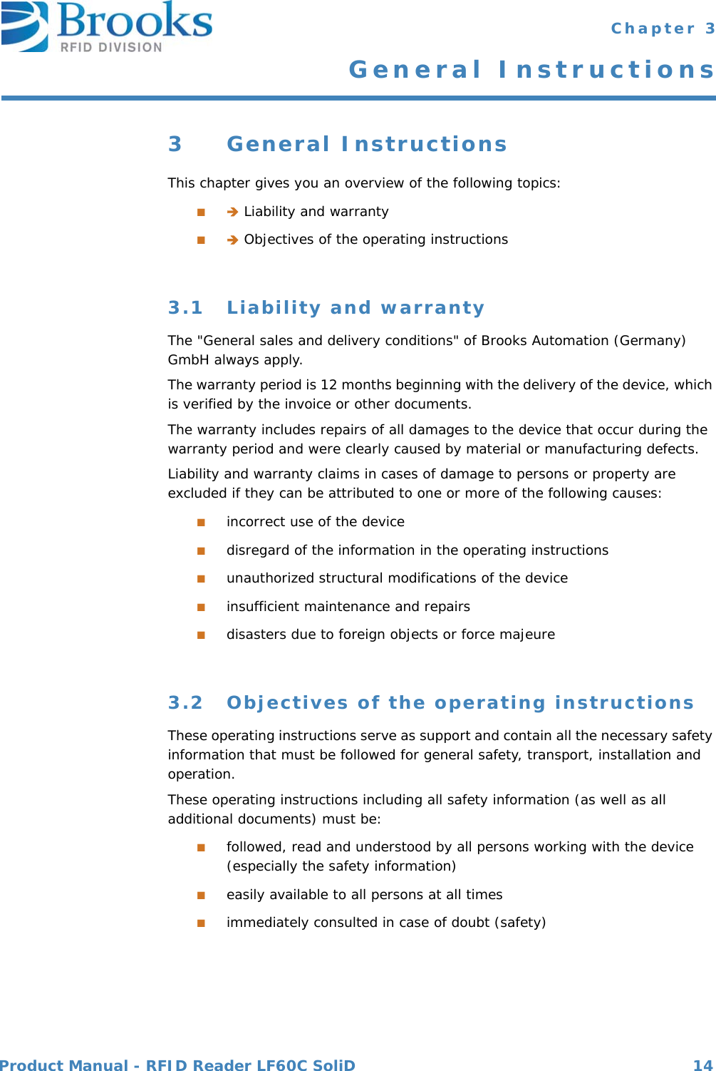 Product Manual - RFID Reader LF60C SoliD 14 Chapter 3General Instructions3 General InstructionsThis chapter gives you an overview of the following topics:■ Liability and warranty■ Objectives of the operating instructions3.1 Liability and warrantyThe &quot;General sales and delivery conditions&quot; of Brooks Automation (Germany) GmbH always apply.The warranty period is 12 months beginning with the delivery of the device, which is verified by the invoice or other documents.The warranty includes repairs of all damages to the device that occur during the warranty period and were clearly caused by material or manufacturing defects.Liability and warranty claims in cases of damage to persons or property are excluded if they can be attributed to one or more of the following causes:■incorrect use of the device■disregard of the information in the operating instructions■unauthorized structural modifications of the device■insufficient maintenance and repairs■disasters due to foreign objects or force majeure3.2 Objectives of the operating instructionsThese operating instructions serve as support and contain all the necessary safety information that must be followed for general safety, transport, installation and operation.These operating instructions including all safety information (as well as all additional documents) must be:■followed, read and understood by all persons working with the device (especially the safety information)■easily available to all persons at all times■immediately consulted in case of doubt (safety)