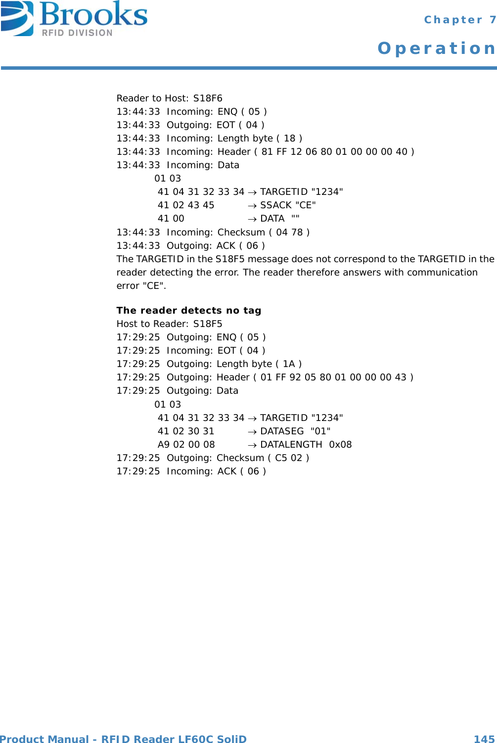 Product Manual - RFID Reader LF60C SoliD 145 Chapter 7OperationReader to Host: S18F613:44:33  Incoming: ENQ ( 05 )13:44:33  Outgoing: EOT ( 04 )13:44:33  Incoming: Length byte ( 18 )13:44:33  Incoming: Header ( 81 FF 12 06 80 01 00 00 00 40 )13:44:33  Incoming: Data 01 03  41 04 31 32 33 34  TARGETID &quot;1234&quot; 41 02 43 45   SSACK &quot;CE&quot; 41 00   DATA  &quot;&quot;13:44:33  Incoming: Checksum ( 04 78 )13:44:33  Outgoing: ACK ( 06 )The TARGETID in the S18F5 message does not correspond to the TARGETID in the reader detecting the error. The reader therefore answers with communication error &quot;CE&quot;.The reader detects no tagHost to Reader: S18F517:29:25  Outgoing: ENQ ( 05 )17:29:25  Incoming: EOT ( 04 )17:29:25  Outgoing: Length byte ( 1A )17:29:25  Outgoing: Header ( 01 FF 92 05 80 01 00 00 00 43 )17:29:25  Outgoing: Data 01 03  41 04 31 32 33 34  TARGETID &quot;1234&quot; 41 02 30 31   DATASEG  &quot;01&quot; A9 02 00 08   DATALENGTH  0x0817:29:25  Outgoing: Checksum ( C5 02 )17:29:25  Incoming: ACK ( 06 )