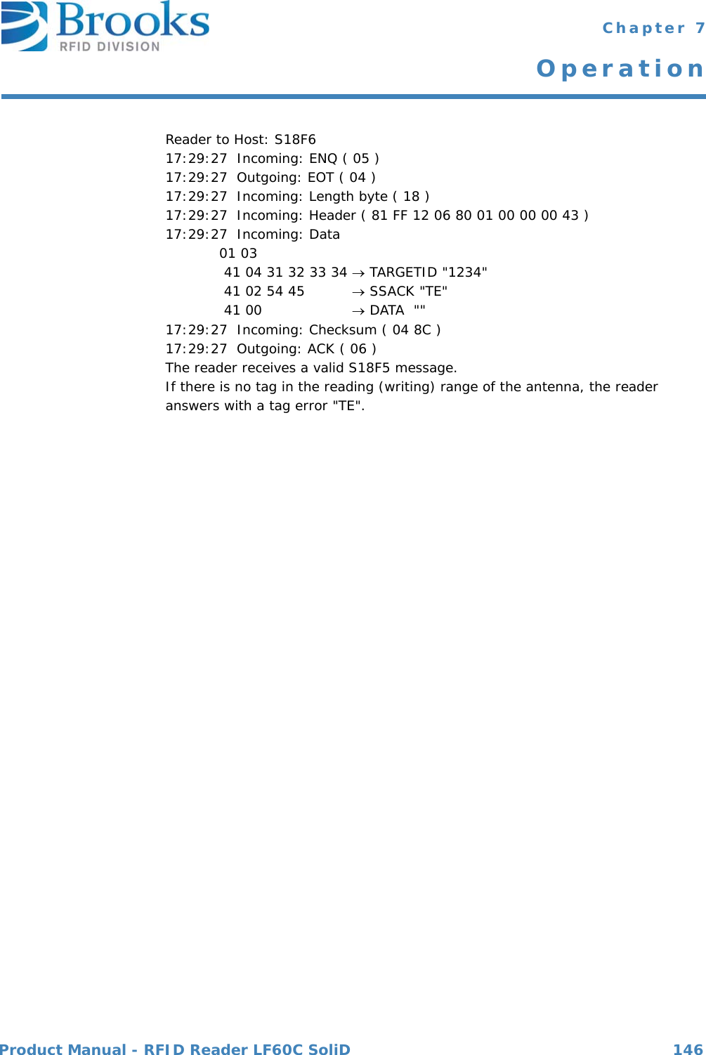 Product Manual - RFID Reader LF60C SoliD 146 Chapter 7OperationReader to Host: S18F617:29:27  Incoming: ENQ ( 05 )17:29:27  Outgoing: EOT ( 04 )17:29:27  Incoming: Length byte ( 18 )17:29:27  Incoming: Header ( 81 FF 12 06 80 01 00 00 00 43 )17:29:27  Incoming: Data 01 03  41 04 31 32 33 34  TARGETID &quot;1234&quot; 41 02 54 45   SSACK &quot;TE&quot; 41 00   DATA  &quot;&quot;17:29:27  Incoming: Checksum ( 04 8C )17:29:27  Outgoing: ACK ( 06 )The reader receives a valid S18F5 message. If there is no tag in the reading (writing) range of the antenna, the reader answers with a tag error &quot;TE&quot;.