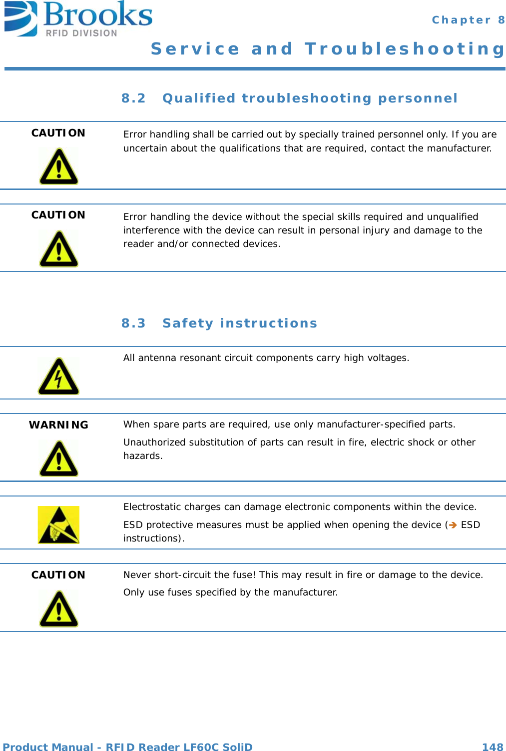 Product Manual - RFID Reader LF60C SoliD 148 Chapter 8Service and Troubleshooting8.2 Qualified troubleshooting personnel8.3 Safety instructionsCAUTION Error handling shall be carried out by specially trained personnel only. If you are uncertain about the qualifications that are required, contact the manufacturer.CAUTION Error handling the device without the special skills required and unqualified interference with the device can result in personal injury and damage to the reader and/or connected devices. All antenna resonant circuit components carry high voltages.WARNING When spare parts are required, use only manufacturer-specified parts.Unauthorized substitution of parts can result in fire, electric shock or other hazards.Electrostatic charges can damage electronic components within the device.ESD protective measures must be applied when opening the device ( ESD instructions).CAUTION Never short-circuit the fuse! This may result in fire or damage to the device.Only use fuses specified by the manufacturer.