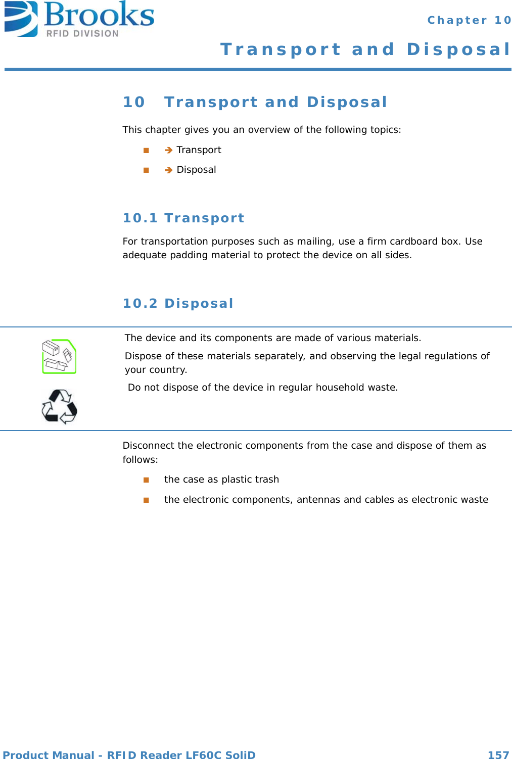 Product Manual - RFID Reader LF60C SoliD 157 Chapter 10Transport and Disposal10 Transport and DisposalThis chapter gives you an overview of the following topics:■ Transport■ Disposal10.1 TransportFor transportation purposes such as mailing, use a firm cardboard box. Use adequate padding material to protect the device on all sides.10.2 DisposalDisconnect the electronic components from the case and dispose of them as follows:■the case as plastic trash■the electronic components, antennas and cables as electronic wasteThe device and its components are made of various materials.Dispose of these materials separately, and observing the legal regulations of your country.Do not dispose of the device in regular household waste.