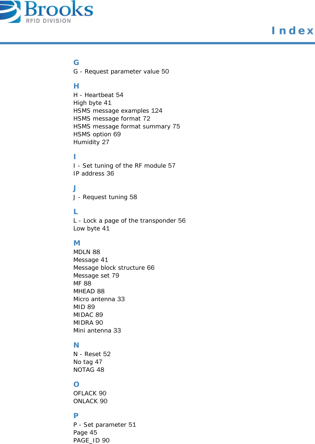  IndexGG - Request parameter value 50HH - Heartbeat 54High byte 41HSMS message examples 124HSMS message format 72HSMS message format summary 75HSMS option 69Humidity 27II - Set tuning of the RF module 57IP address 36JJ - Request tuning 58LL - Lock a page of the transponder 56Low byte 41MMDLN 88Message 41Message block structure 66Message set 79MF 88MHEAD 88Micro antenna 33MID 89MIDAC 89MIDRA 90Mini antenna 33NN - Reset 52No tag 47NOTAG 48OOFLACK 90ONLACK 90PP - Set parameter 51Page 45PAGE_ID 90