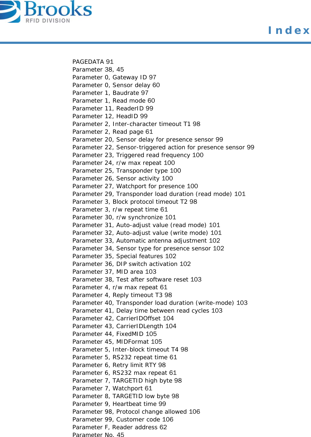  IndexPAGEDATA 91Parameter 38, 45Parameter 0, Gateway ID 97Parameter 0, Sensor delay 60Parameter 1, Baudrate 97Parameter 1, Read mode 60Parameter 11, ReaderID 99Parameter 12, HeadID 99Parameter 2, Inter-character timeout T1 98Parameter 2, Read page 61Parameter 20, Sensor delay for presence sensor 99Parameter 22, Sensor-triggered action for presence sensor 99Parameter 23, Triggered read frequency 100Parameter 24, r/w max repeat 100Parameter 25, Transponder type 100Parameter 26, Sensor activity 100Parameter 27, Watchport for presence 100Parameter 29, Transponder load duration (read mode) 101Parameter 3, Block protocol timeout T2 98Parameter 3, r/w repeat time 61Parameter 30, r/w synchronize 101Parameter 31, Auto-adjust value (read mode) 101Parameter 32, Auto-adjust value (write mode) 101Parameter 33, Automatic antenna adjustment 102Parameter 34, Sensor type for presence sensor 102Parameter 35, Special features 102Parameter 36, DIP switch activation 102Parameter 37, MID area 103Parameter 38, Test after software reset 103Parameter 4, r/w max repeat 61Parameter 4, Reply timeout T3 98Parameter 40, Transponder load duration (write-mode) 103Parameter 41, Delay time between read cycles 103Parameter 42, CarrierIDOffset 104Parameter 43, CarrierIDLength 104Parameter 44, FixedMID 105Parameter 45, MIDFormat 105Parameter 5, Inter-block timeout T4 98Parameter 5, RS232 repeat time 61Parameter 6, Retry limit RTY 98Parameter 6, RS232 max repeat 61Parameter 7, TARGETID high byte 98Parameter 7, Watchport 61Parameter 8, TARGETID low byte 98Parameter 9, Heartbeat time 99Parameter 98, Protocol change allowed 106Parameter 99, Customer code 106Parameter F, Reader address 62Parameter No. 45