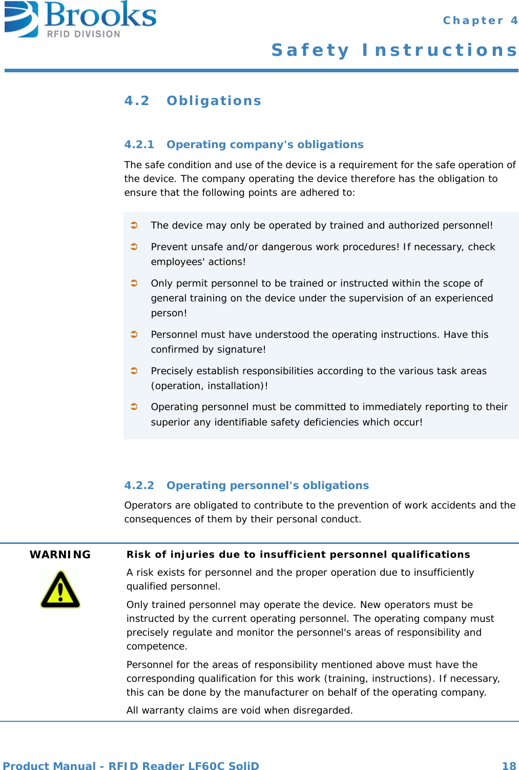 Product Manual - RFID Reader LF60C SoliD 18 Chapter 4Safety Instructions4.2 Obligations4.2.1 Operating company&apos;s obligationsThe safe condition and use of the device is a requirement for the safe operation of the device. The company operating the device therefore has the obligation to ensure that the following points are adhered to:4.2.2 Operating personnel&apos;s obligationsOperators are obligated to contribute to the prevention of work accidents and the consequences of them by their personal conduct.The device may only be operated by trained and authorized personnel!Prevent unsafe and/or dangerous work procedures! If necessary, check employees&apos; actions!Only permit personnel to be trained or instructed within the scope of general training on the device under the supervision of an experienced person!Personnel must have understood the operating instructions. Have this confirmed by signature!Precisely establish responsibilities according to the various task areas (operation, installation)!Operating personnel must be committed to immediately reporting to their superior any identifiable safety deficiencies which occur!WARNING Risk of injuries due to insufficient personnel qualificationsA risk exists for personnel and the proper operation due to insufficiently qualified personnel.Only trained personnel may operate the device. New operators must be instructed by the current operating personnel. The operating company must precisely regulate and monitor the personnel&apos;s areas of responsibility and competence.Personnel for the areas of responsibility mentioned above must have the corresponding qualification for this work (training, instructions). If necessary, this can be done by the manufacturer on behalf of the operating company.All warranty claims are void when disregarded.