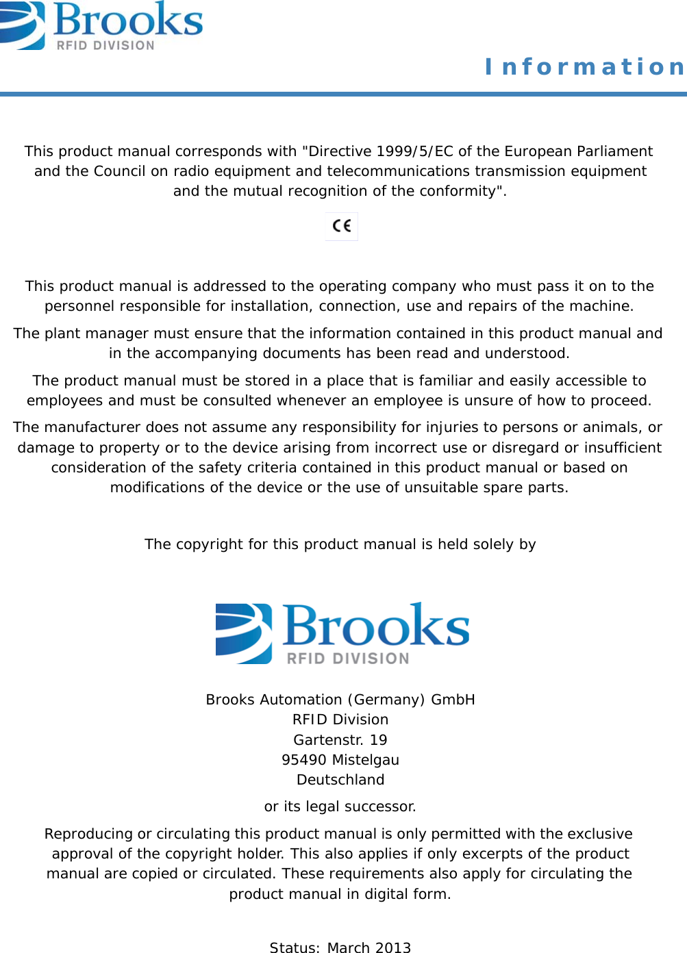 This product manual corresponds with &quot;Directive 1999/5/EC of the European Parliament and the Council on radio equipment and telecommunications transmission equipment and the mutual recognition of the conformity&quot;.This product manual is addressed to the operating company who must pass it on to the personnel responsible for installation, connection, use and repairs of the machine.The plant manager must ensure that the information contained in this product manual and in the accompanying documents has been read and understood. The product manual must be stored in a place that is familiar and easily accessible to employees and must be consulted whenever an employee is unsure of how to proceed. The manufacturer does not assume any responsibility for injuries to persons or animals, or damage to property or to the device arising from incorrect use or disregard or insufficient consideration of the safety criteria contained in this product manual or based on modifications of the device or the use of unsuitable spare parts.The copyright for this product manual is held solely byBrooks Automation (Germany) GmbH RFID Division Gartenstr. 19 95490 MistelgauDeutschlandor its legal successor.Reproducing or circulating this product manual is only permitted with the exclusive approval of the copyright holder. This also applies if only excerpts of the product manual are copied or circulated. These requirements also apply for circulating the product manual in digital form. Status: March 2013 Information