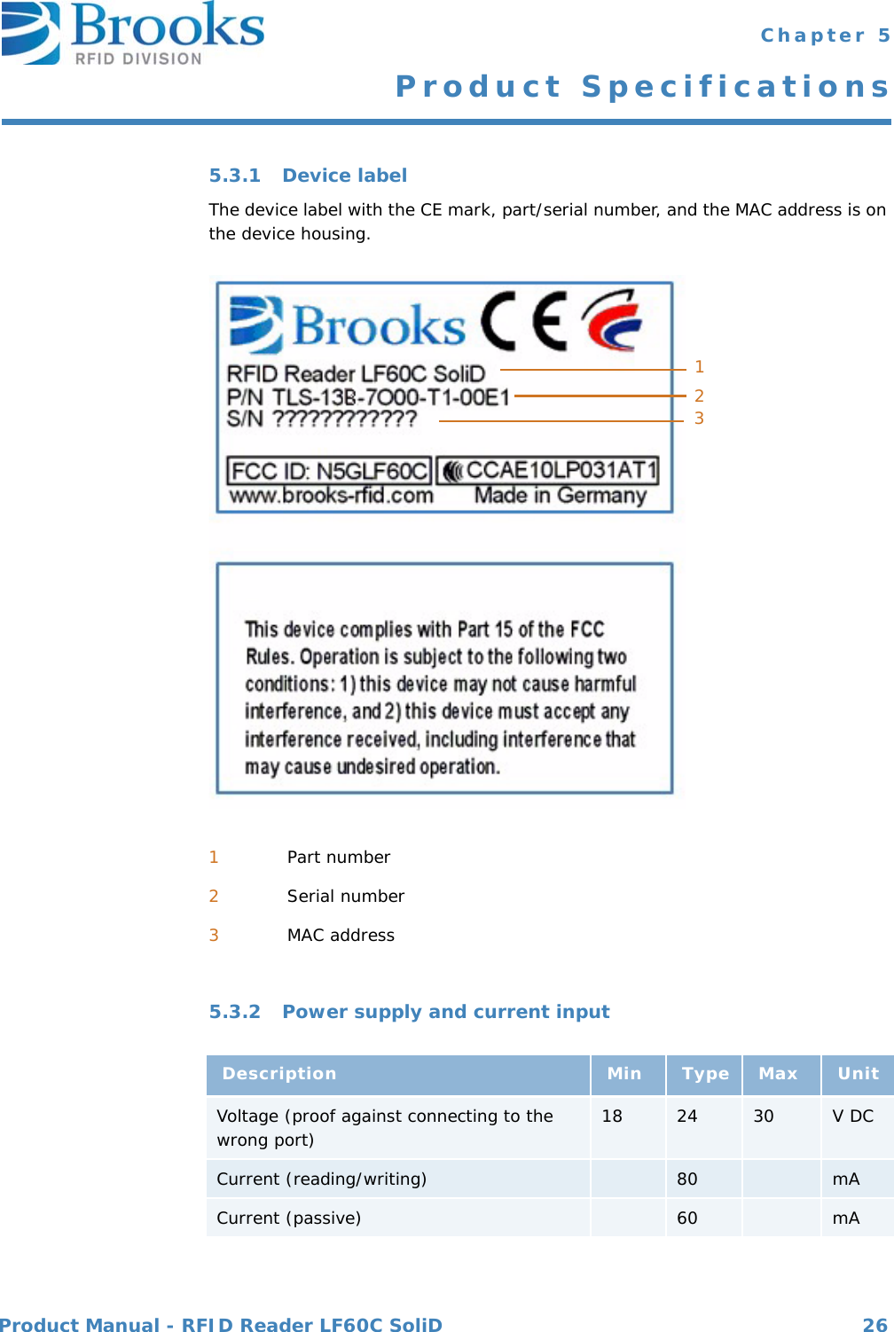 Product Manual - RFID Reader LF60C SoliD 26 Chapter 5Product Specifications5.3.1 Device labelThe device label with the CE mark, part/serial number, and the MAC address is on the device housing.5.3.2 Power supply and current input1Part number2Serial number3MAC addressDescription Min Type Max UnitVoltage (proof against connecting to the wrong port) 18 24 30 V DCCurrent (reading/writing) 80 mACurrent (passive) 60 mA123