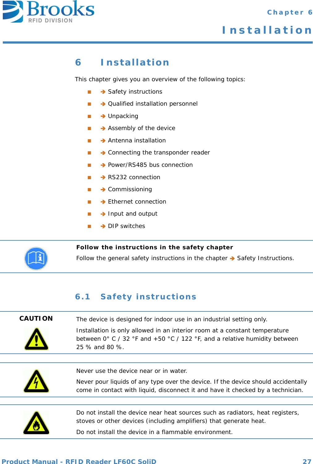 Product Manual - RFID Reader LF60C SoliD 27 Chapter 6Installation6 InstallationThis chapter gives you an overview of the following topics:■ Safety instructions■ Qualified installation personnel■ Unpacking■ Assembly of the device■ Antenna installation■ Connecting the transponder reader■ Power/RS485 bus connection■ RS232 connection■ Commissioning■ Ethernet connection■ Input and output■ DIP switches6.1 Safety instructionsFollow the instructions in the safety chapterFollow the general safety instructions in the chapter  Safety Instructions.CAUTION The device is designed for indoor use in an industrial setting only.Installation is only allowed in an interior room at a constant temperature between 0° C / 32 °F and +50 °C / 122 °F, and a relative humidity between 25 % and 80 %.Never use the device near or in water.Never pour liquids of any type over the device. If the device should accidentally come in contact with liquid, disconnect it and have it checked by a technician.Do not install the device near heat sources such as radiators, heat registers, stoves or other devices (including amplifiers) that generate heat.Do not install the device in a flammable environment.