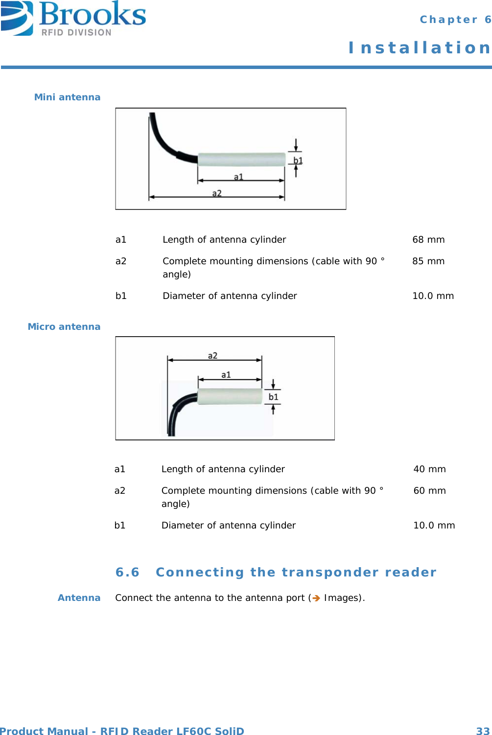 Product Manual - RFID Reader LF60C SoliD 33 Chapter 6InstallationMini antennaMicro antenna6.6 Connecting the transponder readerAntenna Connect the antenna to the antenna port ( Images).a1 Length of antenna cylinder 68 mma2 Complete mounting dimensions (cable with 90 ° angle) 85 mmb1 Diameter of antenna cylinder 10.0 mma1 Length of antenna cylinder 40 mma2 Complete mounting dimensions (cable with 90 ° angle) 60 mmb1 Diameter of antenna cylinder 10.0 mm