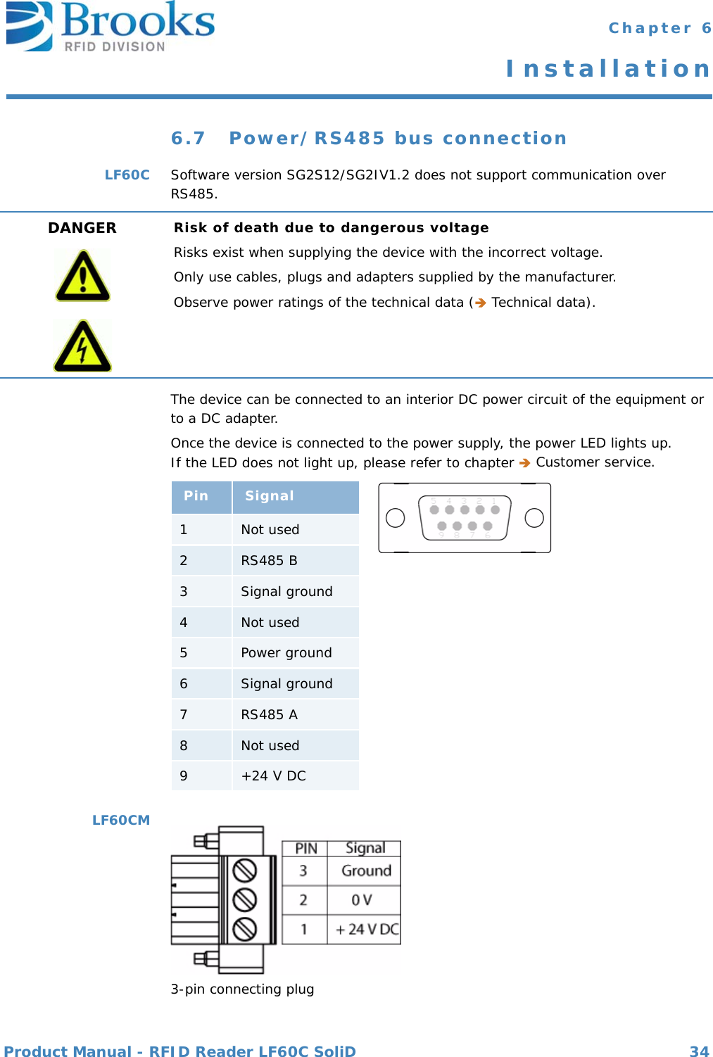 Product Manual - RFID Reader LF60C SoliD 34 Chapter 6Installation6.7 Power/RS485 bus connectionLF60C Software version SG2S12/SG2IV1.2 does not support communication over RS485.The device can be connected to an interior DC power circuit of the equipment or to a DC adapter.Once the device is connected to the power supply, the power LED lights up.If the LED does not light up, please refer to chapter  Customer service.LF60CM3-pin connecting plugDANGER Risk of death due to dangerous voltageRisks exist when supplying the device with the incorrect voltage.Only use cables, plugs and adapters supplied by the manufacturer.Observe power ratings of the technical data ( Technical data).Pin Signal1Not used2RS485 B3Signal ground4Not used5Power ground6Signal ground7RS485 A8Not used9+24 V DC