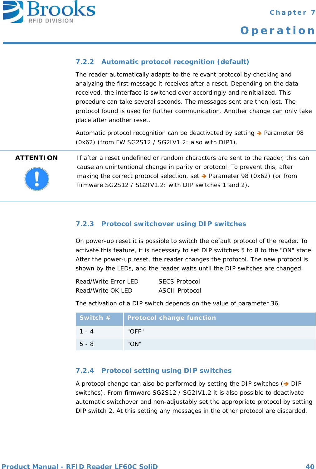 Product Manual - RFID Reader LF60C SoliD 40 Chapter 7Operation7.2.2 Automatic protocol recognition (default)The reader automatically adapts to the relevant protocol by checking and analyzing the first message it receives after a reset. Depending on the data received, the interface is switched over accordingly and reinitialized. This procedure can take several seconds. The messages sent are then lost. The protocol found is used for further communication. Another change can only take place after another reset.Automatic protocol recognition can be deactivated by setting  Parameter 98 (0x62) (from FW SG2S12 / SG2IV1.2: also with DIP1).7.2.3 Protocol switchover using DIP switchesOn power-up reset it is possible to switch the default protocol of the reader. To activate this feature, it is necessary to set DIP switches 5 to 8 to the &quot;ON&quot; state. After the power-up reset, the reader changes the protocol. The new protocol is shown by the LEDs, and the reader waits until the DIP switches are changed.Read/Write Error LED SECS ProtocolRead/Write OK LED ASCII ProtocolThe activation of a DIP switch depends on the value of parameter 36.7.2.4 Protocol setting using DIP switchesA protocol change can also be performed by setting the DIP switches ( DIP switches). From firmware SG2S12 / SG2IV1.2 it is also possible to deactivate automatic switchover and non-adjustably set the appropriate protocol by setting DIP switch 2. At this setting any messages in the other protocol are discarded.ATTENTION If after a reset undefined or random characters are sent to the reader, this can cause an unintentional change in parity or protocol! To prevent this, after making the correct protocol selection, set  Parameter 98 (0x62) (or from firmware SG2S12 / SG2IV1.2: with DIP switches 1 and 2).Switch # Protocol change function1 - 4 &quot;OFF&quot;5 - 8  &quot;ON&quot;