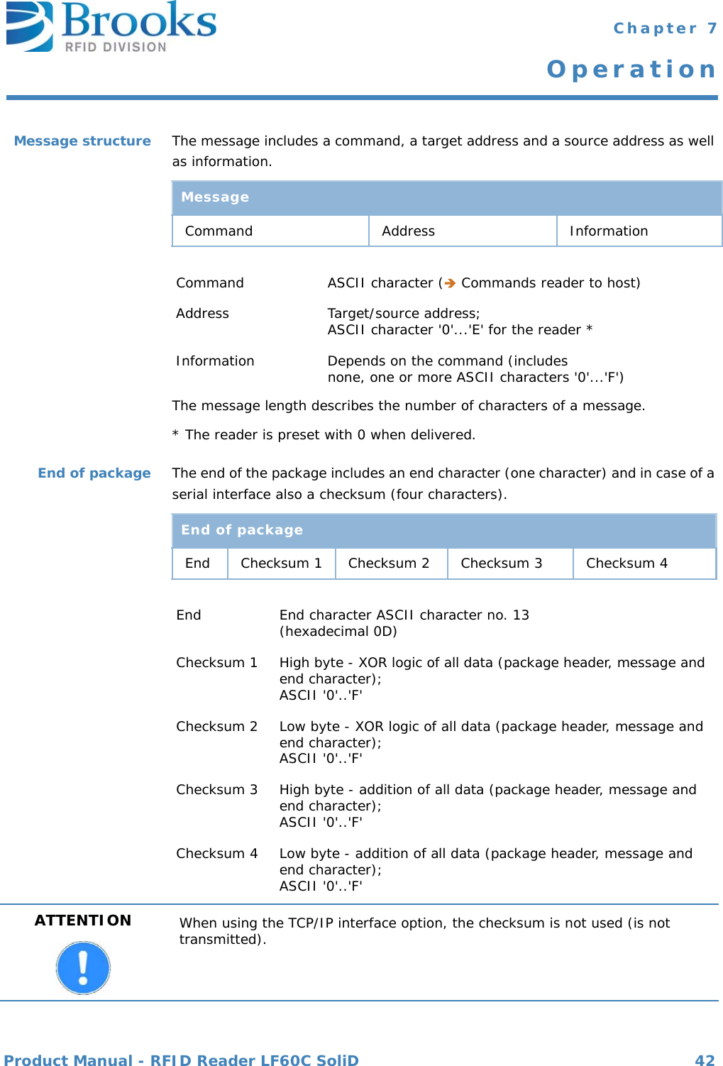 Product Manual - RFID Reader LF60C SoliD 42 Chapter 7OperationMessage structure The message includes a command, a target address and a source address as well as information.The message length describes the number of characters of a message.* The reader is preset with 0 when delivered.End of package The end of the package includes an end character (one character) and in case of a serial interface also a checksum (four characters).MessageCommand Address InformationCommand ASCII character ( Commands reader to host)Address Target/source address; ASCII character &apos;0&apos;...&apos;E&apos; for the reader *Information Depends on the command (includesnone, one or more ASCII characters &apos;0&apos;...&apos;F&apos;)End of packageEnd Checksum 1 Checksum 2 Checksum 3 Checksum 4End End character ASCII character no. 13 (hexadecimal 0D)Checksum 1 High byte - XOR logic of all data (package header, message and end character); ASCII &apos;0&apos;..&apos;F&apos;Checksum 2 Low byte - XOR logic of all data (package header, message and end character); ASCII &apos;0&apos;..&apos;F&apos;Checksum 3 High byte - addition of all data (package header, message and end character); ASCII &apos;0&apos;..&apos;F&apos;Checksum 4 Low byte - addition of all data (package header, message and end character);ASCII &apos;0&apos;..&apos;F&apos;ATTENTION When using the TCP/IP interface option, the checksum is not used (is not transmitted).