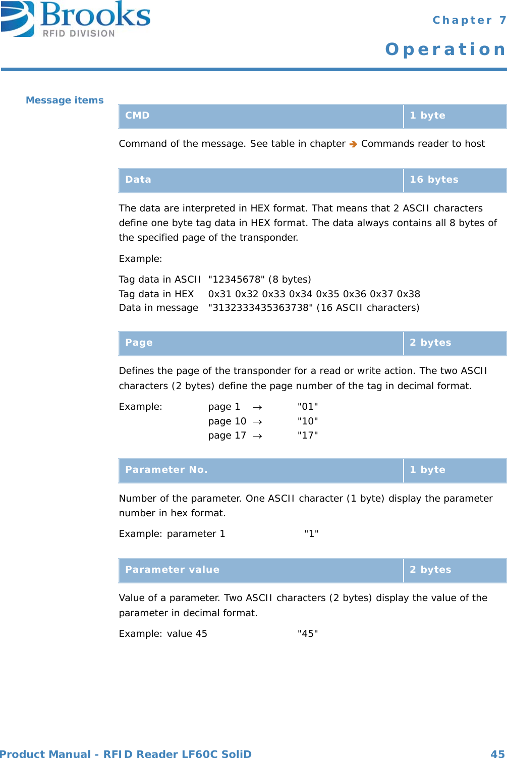 Product Manual - RFID Reader LF60C SoliD 45 Chapter 7OperationMessage itemsCommand of the message. See table in chapter  Commands reader to hostThe data are interpreted in HEX format. That means that 2 ASCII characters define one byte tag data in HEX format. The data always contains all 8 bytes of the specified page of the transponder.Example:Tag data in ASCII &quot;12345678&quot; (8 bytes)Tag data in HEX 0x31 0x32 0x33 0x34 0x35 0x36 0x37 0x38Data in message &quot;3132333435363738&quot; (16 ASCII characters)Defines the page of the transponder for a read or write action. The two ASCII characters (2 bytes) define the page number of the tag in decimal format.Example: page 1       &quot;01&quot;page 10  &quot;10&quot;page 17  &quot;17&quot;Number of the parameter. One ASCII character (1 byte) display the parameter number in hex format.Example: parameter 1    &quot;1&quot;Value of a parameter. Two ASCII characters (2 bytes) display the value of the parameter in decimal format.Example: value 45  &quot;45&quot;CMD 1 byteData 16 bytesPage 2 bytesParameter No. 1 byteParameter value 2 bytes