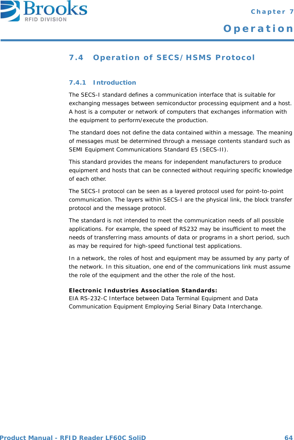 Product Manual - RFID Reader LF60C SoliD 64 Chapter 7Operation7.4 Operation of SECS/HSMS Protocol7.4.1 IntroductionThe SECS-I standard defines a communication interface that is suitable for exchanging messages between semiconductor processing equipment and a host. A host is a computer or network of computers that exchanges information with the equipment to perform/execute the production.The standard does not define the data contained within a message. The meaning of messages must be determined through a message contents standard such as SEMI Equipment Communications Standard E5 (SECS-II).This standard provides the means for independent manufacturers to produce equipment and hosts that can be connected without requiring specific knowledge of each other.The SECS-I protocol can be seen as a layered protocol used for point-to-point communication. The layers within SECS-I are the physical link, the block transfer protocol and the message protocol.The standard is not intended to meet the communication needs of all possible applications. For example, the speed of RS232 may be insufficient to meet the needs of transferring mass amounts of data or programs in a short period, such as may be required for high-speed functional test applications.In a network, the roles of host and equipment may be assumed by any party of the network. In this situation, one end of the communications link must assume the role of the equipment and the other the role of the host.Electronic Industries Association Standards:EIA RS-232-C Interface between Data Terminal Equipment and Data Communication Equipment Employing Serial Binary Data Interchange.