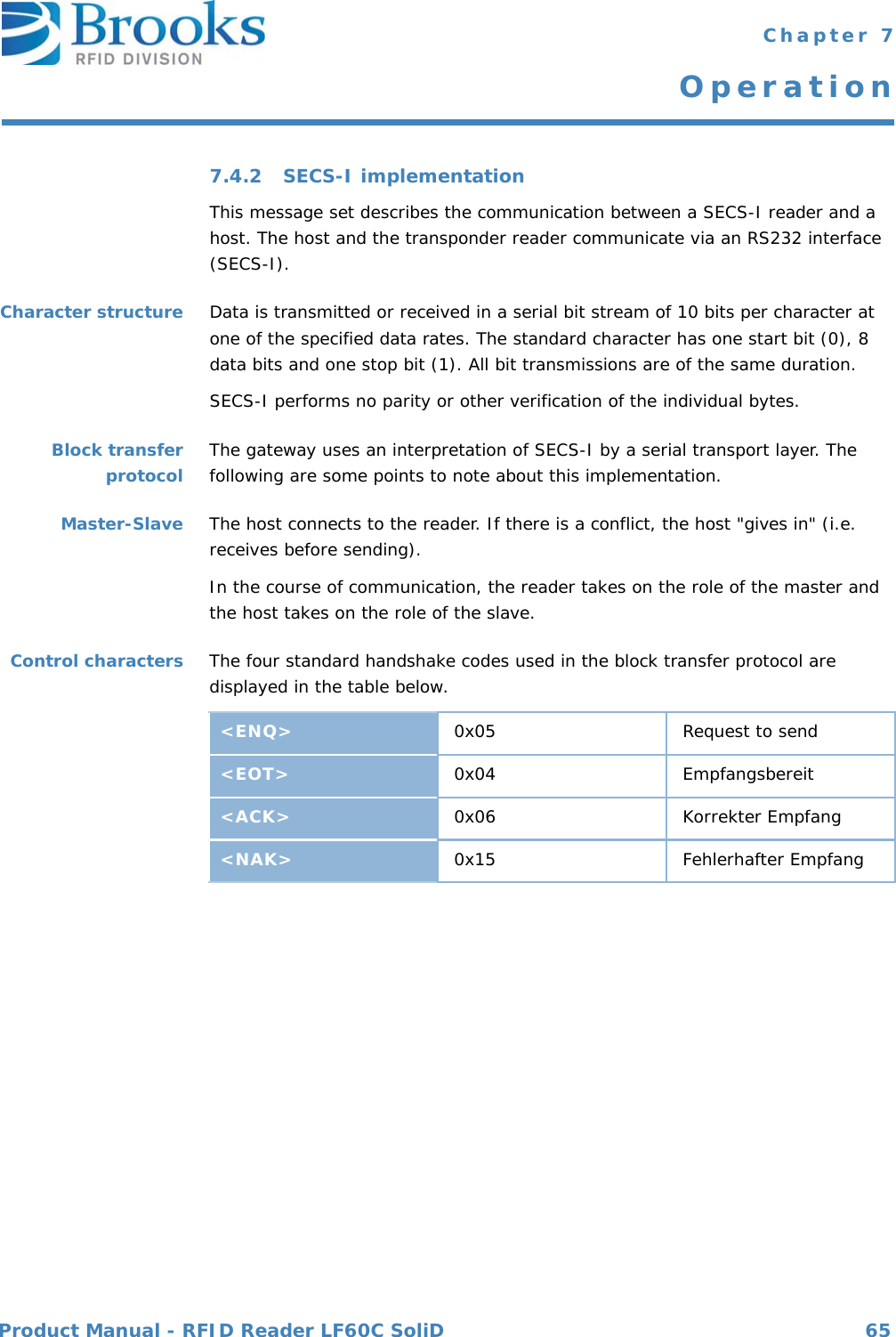 Product Manual - RFID Reader LF60C SoliD 65 Chapter 7Operation7.4.2 SECS-I implementationThis message set describes the communication between a SECS-I reader and a host. The host and the transponder reader communicate via an RS232 interface (SECS-I).Character structure Data is transmitted or received in a serial bit stream of 10 bits per character at one of the specified data rates. The standard character has one start bit (0), 8 data bits and one stop bit (1). All bit transmissions are of the same duration.SECS-I performs no parity or other verification of the individual bytes.Block transferprotocol The gateway uses an interpretation of SECS-I by a serial transport layer. The following are some points to note about this implementation.Master-Slave The host connects to the reader. If there is a conflict, the host &quot;gives in&quot; (i.e. receives before sending).In the course of communication, the reader takes on the role of the master and the host takes on the role of the slave.Control characters The four standard handshake codes used in the block transfer protocol are displayed in the table below.&lt;ENQ&gt; 0x05 Request to send&lt;EOT&gt; 0x04 Empfangsbereit&lt;ACK&gt; 0x06 Korrekter Empfang&lt;NAK&gt; 0x15 Fehlerhafter Empfang