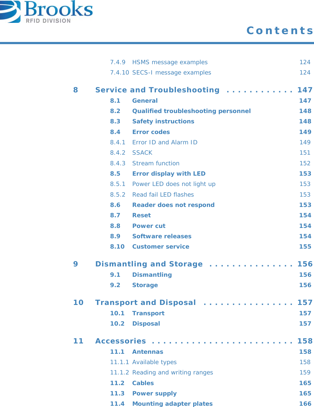  Contents7.4.9 HSMS message examples  1247.4.10 SECS-I message examples  1248 Service and Troubleshooting  . . . . . . . . . . . .  1478.1 General 1478.2 Qualified troubleshooting personnel  1488.3 Safety instructions  1488.4 Error codes  1498.4.1 Error ID and Alarm ID  1498.4.2 SSACK 1518.4.3 Stream function  1528.5 Error display with LED  1538.5.1 Power LED does not light up  1538.5.2 Read fail LED flashes  1538.6 Reader does not respond  1538.7 Reset 1548.8 Power cut  1548.9 Software releases  1548.10 Customer service  1559 Dismantling and Storage  . . . . . . . . . . . . . . .  1569.1 Dismantling 1569.2 Storage 15610 Transport and Disposal   . . . . . . . . . . . . . . . .  15710.1 Transport 15710.2 Disposal 15711 Accessories  . . . . . . . . . . . . . . . . . . . . . . . . .  15811.1 Antennas 15811.1.1 Available types  15811.1.2 Reading and writing ranges  15911.2 Cables 16511.3 Power supply  16511.4 Mounting adapter plates  166