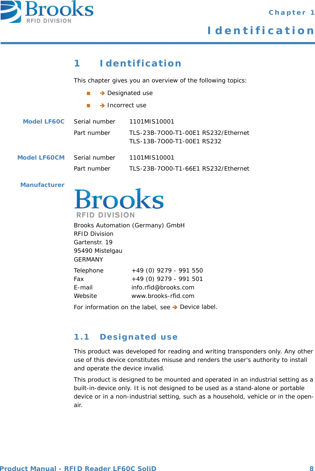 Product Manual - RFID Reader LF60C SoliD 8 Chapter 1Identification1 IdentificationThis chapter gives you an overview of the following topics:■ Designated use■ Incorrect useModel LF60C Serial number  1101MIS10001Part number TLS-23B-7O00-T1-00E1 RS232/EthernetTLS-13B-7O00-T1-00E1 RS232Model LF60CM Serial number  1101MIS10001Part number TLS-23B-7O00-T1-66E1 RS232/EthernetManufacturerBrooks Automation (Germany) GmbHRFID DivisionGartenstr. 1995490 MistelgauGERMANYTelephone  +49 (0) 9279 - 991 550Fax  +49 (0) 9279 - 991 501E-mail  info.rfid@brooks.comWebsite  www.brooks-rfid.comFor information on the label, see  Device label.1.1 Designated useThis product was developed for reading and writing transponders only. Any other use of this device constitutes misuse and renders the user&apos;s authority to install and operate the device invalid. This product is designed to be mounted and operated in an industrial setting as a built-in-device only. It is not designed to be used as a stand-alone or portable device or in a non-industrial setting, such as a household, vehicle or in the open-air.