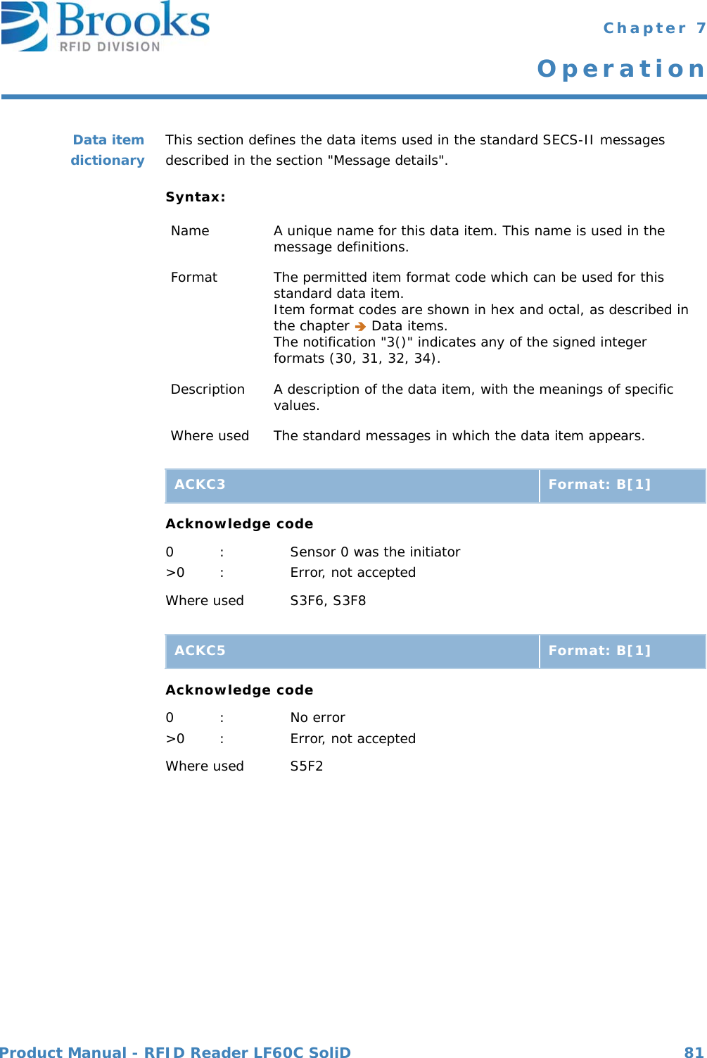 Product Manual - RFID Reader LF60C SoliD 81 Chapter 7OperationData itemdictionary This section defines the data items used in the standard SECS-II messages described in the section &quot;Message details&quot;.Syntax:Acknowledge code0 : Sensor 0 was the initiator&gt;0 : Error, not acceptedWhere used S3F6, S3F8Acknowledge code0 : No error&gt;0 : Error, not acceptedWhere used S5F2Name A unique name for this data item. This name is used in the message definitions.Format The permitted item format code which can be used for this standard data item.Item format codes are shown in hex and octal, as described in the chapter  Data items.The notification &quot;3()&quot; indicates any of the signed integer formats (30, 31, 32, 34).Description A description of the data item, with the meanings of specific values.Where used The standard messages in which the data item appears.ACKC3 Format: B[1]ACKC5 Format: B[1]