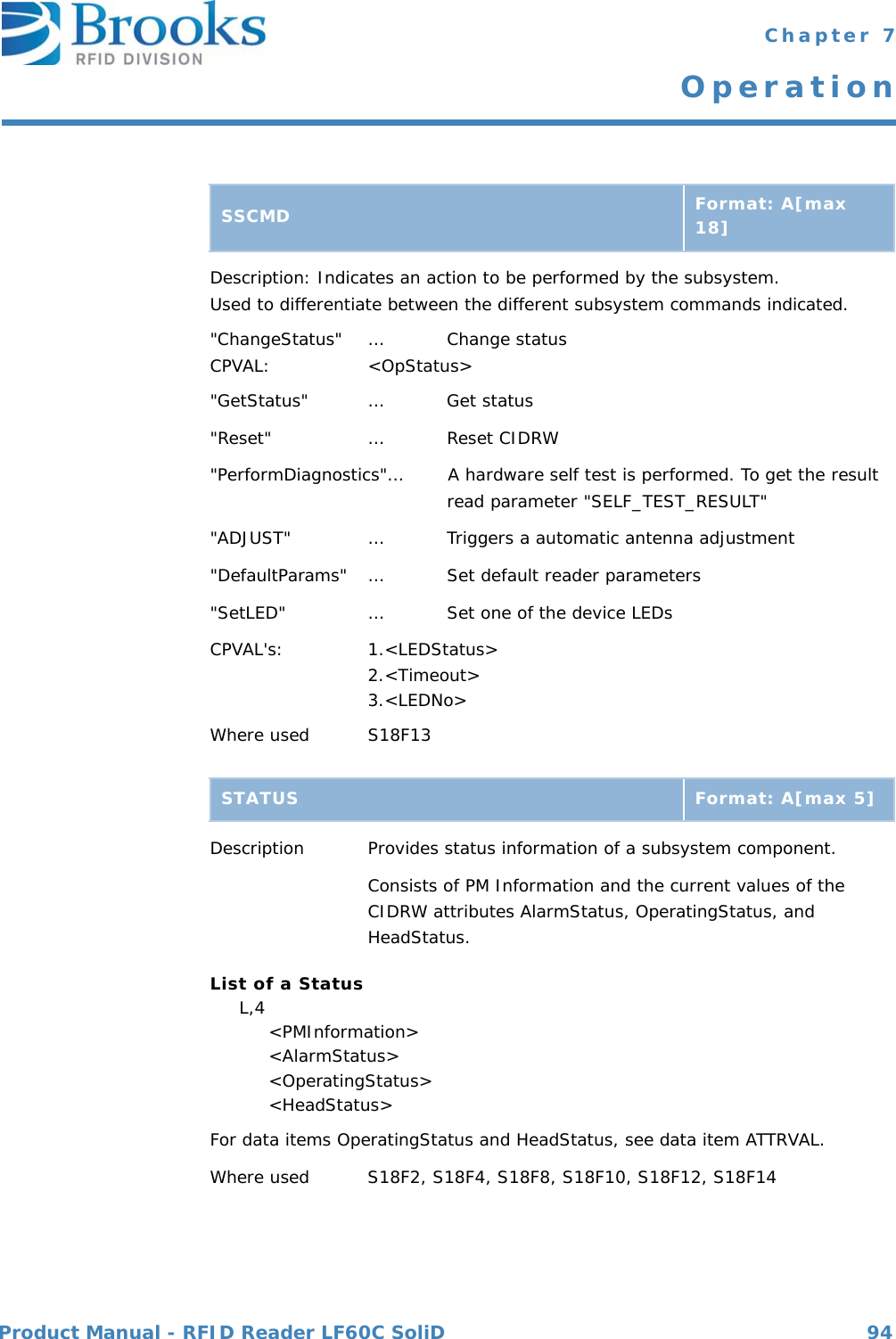 Product Manual - RFID Reader LF60C SoliD 94 Chapter 7OperationDescription: Indicates an action to be performed by the subsystem.Used to differentiate between the different subsystem commands indicated.&quot;ChangeStatus&quot; … Change statusCPVAL: &lt;OpStatus&gt;&quot;GetStatus&quot; … Get status&quot;Reset&quot; … Reset CIDRW&quot;PerformDiagnostics&quot;…        A hardware self test is performed. To get the result  read parameter &quot;SELF_TEST_RESULT&quot;&quot;ADJUST&quot; …         Triggers a automatic antenna adjustment&quot;DefaultParams&quot; … Set default reader parameters &quot;SetLED&quot; … Set one of the device LEDsCPVAL&apos;s: 1.&lt;LEDStatus&gt;2.&lt;Timeout&gt;3.&lt;LEDNo&gt;Where used S18F13 Description Provides status information of a subsystem component.Consists of PM Information and the current values of theCIDRW attributes AlarmStatus, OperatingStatus, and HeadStatus.List of a Status     L,4          &lt;PMInformation&gt;          &lt;AlarmStatus&gt;          &lt;OperatingStatus&gt;          &lt;HeadStatus&gt;For data items OperatingStatus and HeadStatus, see data item ATTRVAL.Where used S18F2, S18F4, S18F8, S18F10, S18F12, S18F14SSCMD Format: A[max 18]STATUS Format: A[max 5]