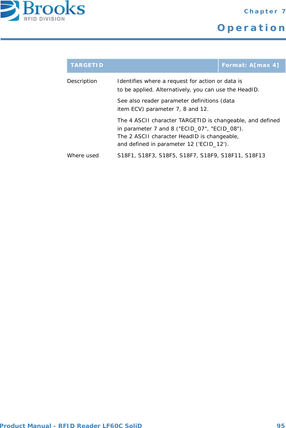 Product Manual - RFID Reader LF60C SoliD 95 Chapter 7OperationDescription Identifies where a request for action or data is to be applied. Alternatively, you can use the HeadID.See also reader parameter definitions (data item ECV) parameter 7, 8 and 12.The 4 ASCII character TARGETID is changeable, and definedin parameter 7 and 8 (&quot;ECID_07&quot;, &quot;ECID_08&quot;).The 2 ASCII character HeadID is changeable, and defined in parameter 12 (&apos;ECID_12&apos;).Where used S18F1, S18F3, S18F5, S18F7, S18F9, S18F11, S18F13TARGETID Format: A[max 4]