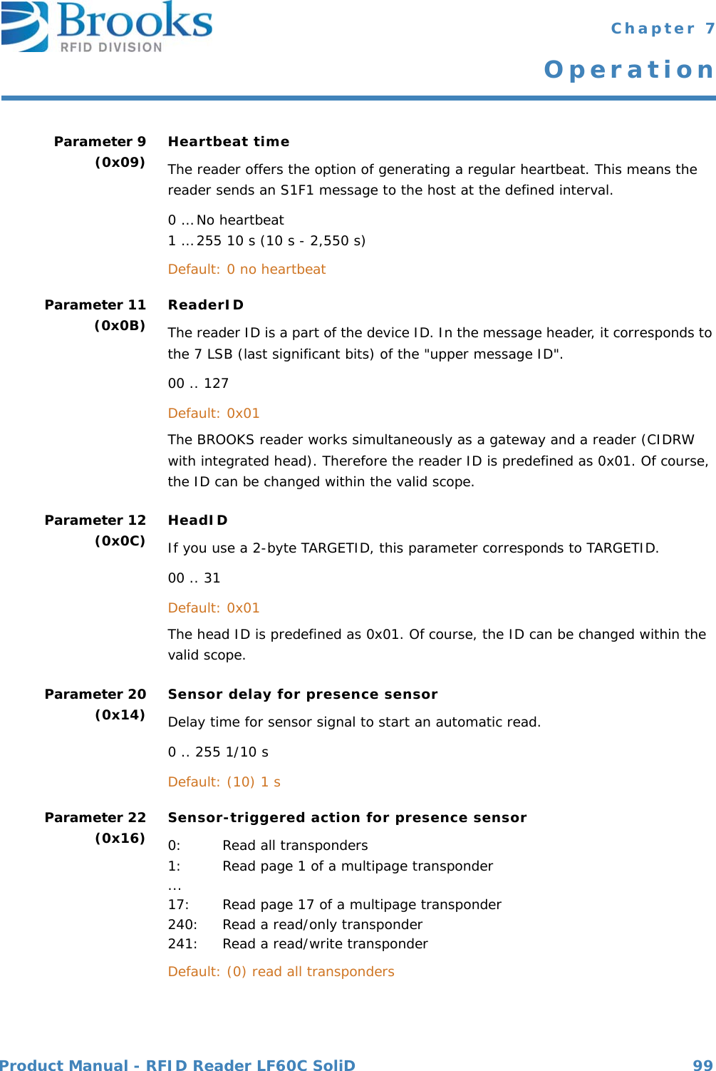 Product Manual - RFID Reader LF60C SoliD 99 Chapter 7OperationParameter 9(0x09) Heartbeat timeThe reader offers the option of generating a regular heartbeat. This means the reader sends an S1F1 message to the host at the defined interval.0 … No heartbeat1 … 255 10 s (10 s - 2,550 s)Default: 0 no heartbeatParameter 11(0x0B) ReaderIDThe reader ID is a part of the device ID. In the message header, it corresponds to the 7 LSB (last significant bits) of the &quot;upper message ID&quot;.00 .. 127Default: 0x01The BROOKS reader works simultaneously as a gateway and a reader (CIDRW with integrated head). Therefore the reader ID is predefined as 0x01. Of course, the ID can be changed within the valid scope.Parameter 12(0x0C) HeadIDIf you use a 2-byte TARGETID, this parameter corresponds to TARGETID.00 .. 31Default: 0x01The head ID is predefined as 0x01. Of course, the ID can be changed within the valid scope.Parameter 20(0x14) Sensor delay for presence sensorDelay time for sensor signal to start an automatic read.0 .. 255 1/10 sDefault: (10) 1 s Parameter 22(0x16) Sensor-triggered action for presence sensor0: Read all transponders1: Read page 1 of a multipage transponder...17: Read page 17 of a multipage transponder240: Read a read/only transponder241: Read a read/write transponder Default: (0) read all transponders