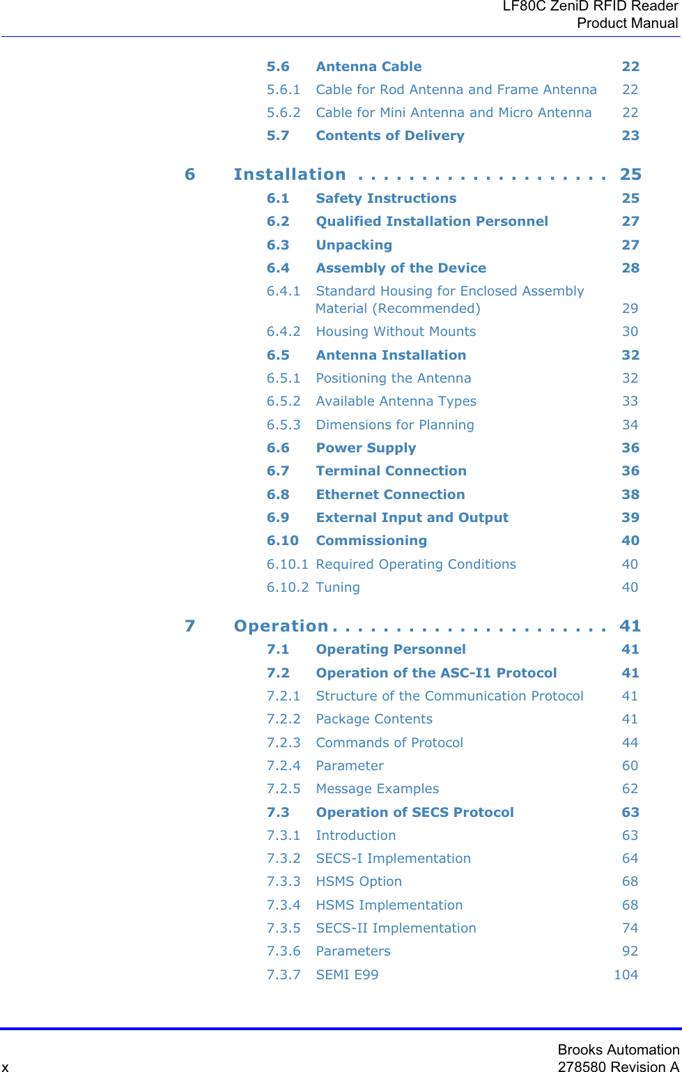 Brooks Automationx278580 Revision ALF80C ZeniD RFID ReaderProduct Manual5.6 Antenna Cable 225.6.1 Cable for Rod Antenna and Frame Antenna 225.6.2 Cable for Mini Antenna and Micro Antenna 225.7 Contents of Delivery 236 Installation  . . . . . . . . . . . . . . . . . . . .  256.1 Safety Instructions 256.2 Qualified Installation Personnel 276.3 Unpacking 276.4 Assembly of the Device 286.4.1 Standard Housing for Enclosed Assembly  Material (Recommended) 296.4.2 Housing Without Mounts 306.5 Antenna Installation 326.5.1 Positioning the Antenna 326.5.2 Available Antenna Types 336.5.3 Dimensions for Planning 346.6 Power Supply 366.7 Terminal Connection 366.8 Ethernet Connection 386.9 External Input and Output 396.10 Commissioning 406.10.1 Required Operating Conditions 406.10.2 Tuning 407 Operation . . . . . . . . . . . . . . . . . . . . . .  417.1 Operating Personnel 417.2 Operation of the ASC-I1 Protocol 417.2.1 Structure of the Communication Protocol 417.2.2 Package Contents 417.2.3 Commands of Protocol 447.2.4 Parameter 607.2.5 Message Examples 627.3 Operation of SECS Protocol 637.3.1 Introduction 637.3.2 SECS-I Implementation 647.3.3 HSMS Option 687.3.4 HSMS Implementation 687.3.5 SECS-II Implementation 747.3.6 Parameters 927.3.7 SEMI E99 104