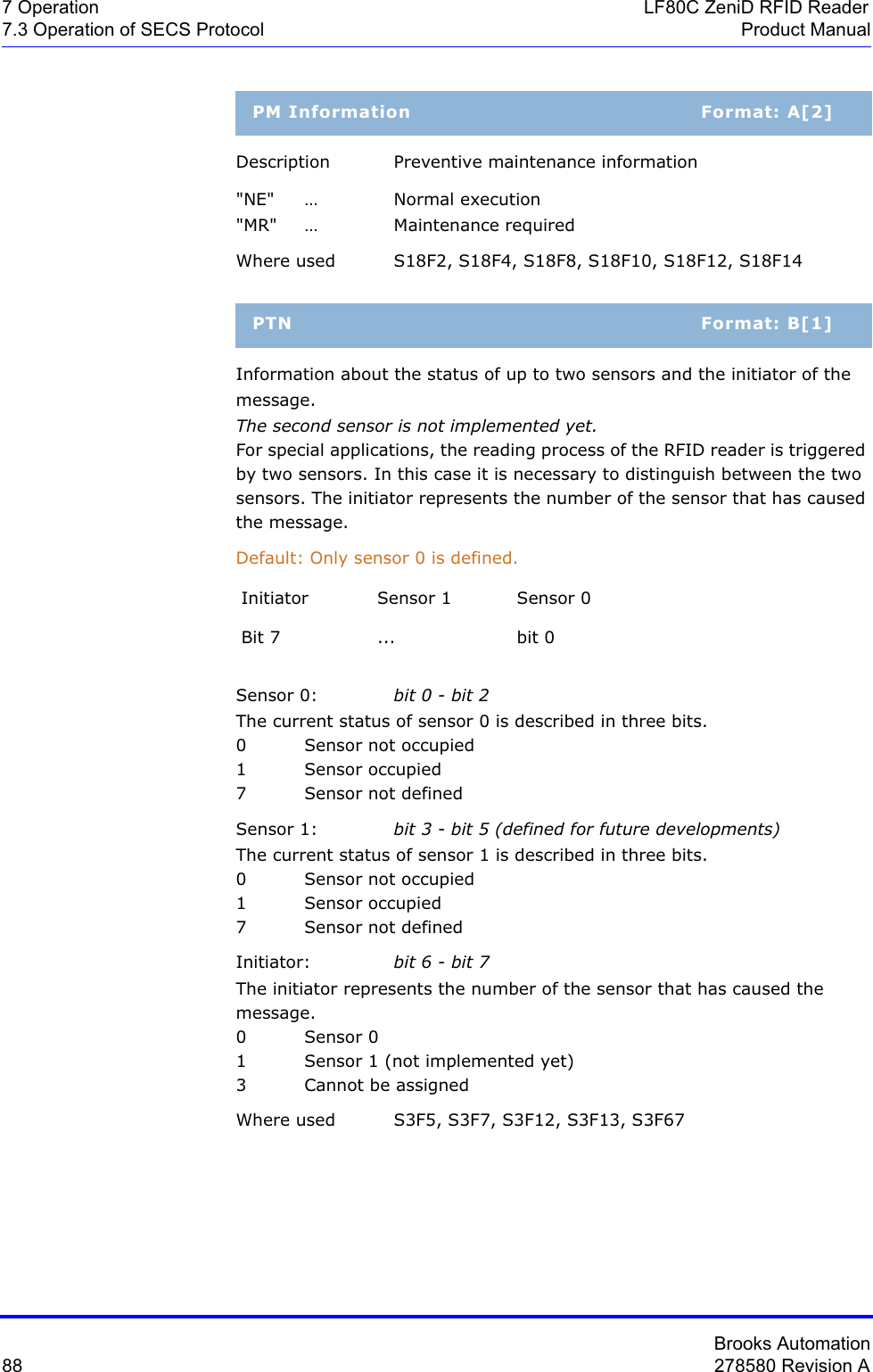 Brooks Automation88 278580 Revision A7 Operation LF80C ZeniD RFID Reader7.3 Operation of SECS Protocol Product ManualDescription Preventive maintenance information&quot;NE&quot; … Normal execution&quot;MR&quot; … Maintenance requiredWhere used S18F2, S18F4, S18F8, S18F10, S18F12, S18F14Information about the status of up to two sensors and the initiator of the message.The second sensor is not implemented yet.For special applications, the reading process of the RFID reader is triggered by two sensors. In this case it is necessary to distinguish between the two sensors. The initiator represents the number of the sensor that has caused the message.Default: Only sensor 0 is defined.Sensor 0: bit 0 - bit 2The current status of sensor 0 is described in three bits.0 Sensor not occupied1 Sensor occupied7 Sensor not definedSensor 1: bit 3 - bit 5 (defined for future developments)The current status of sensor 1 is described in three bits.0 Sensor not occupied1 Sensor occupied7 Sensor not definedInitiator: bit 6 - bit 7The initiator represents the number of the sensor that has caused the message. 0Sensor 01 Sensor 1 (not implemented yet)3 Cannot be assignedWhere used S3F5, S3F7, S3F12, S3F13, S3F67PM Information Format: A[2]PTN Format: B[1]Initiator Sensor 1 Sensor 0Bit 7 ... bit 0