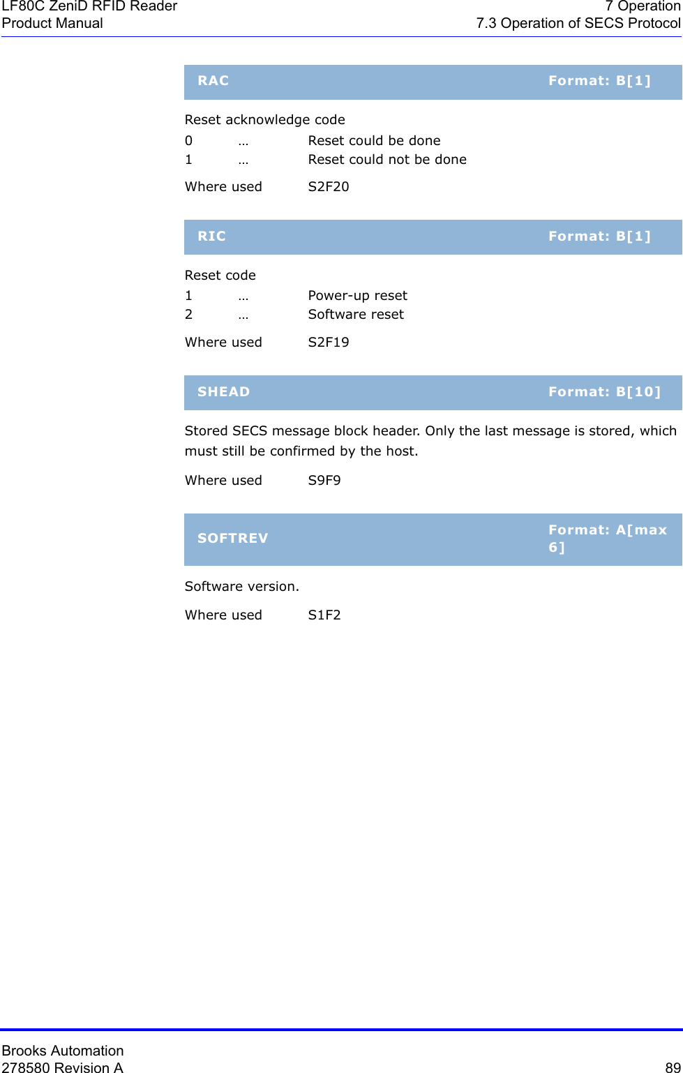 Brooks Automation278580 Revision A  89LF80C ZeniD RFID Reader 7 OperationProduct Manual 7.3 Operation of SECS ProtocolReset acknowledge code0 … Reset could be done1 … Reset could not be doneWhere used S2F20Reset code1… Power-up reset2 … Software reset Where used S2F19Stored SECS message block header. Only the last message is stored, which must still be confirmed by the host. Where used S9F9Software version.Where used  S1F2RAC Format: B[1]RIC Format: B[1]SHEAD Format: B[10]SOFTREV Format: A[max 6]