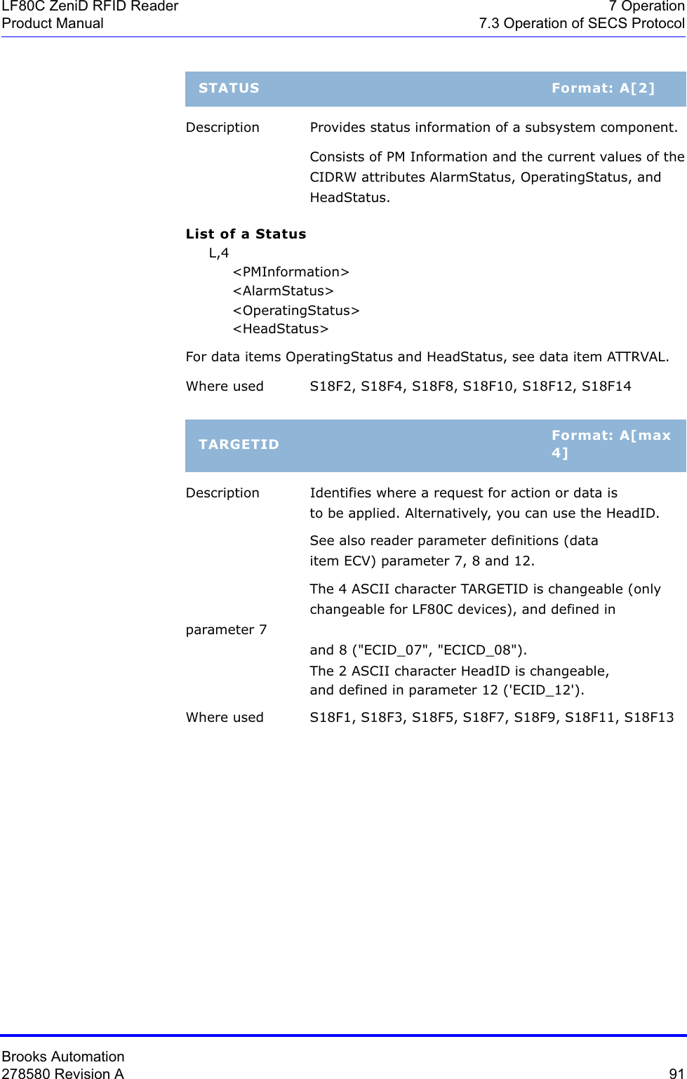 Brooks Automation278580 Revision A  91LF80C ZeniD RFID Reader 7 OperationProduct Manual 7.3 Operation of SECS ProtocolDescription Provides status information of a subsystem component.Consists of PM Information and the current values of the CIDRW attributes AlarmStatus, OperatingStatus, and  HeadStatus.List of a Status     L,4          &lt;PMInformation&gt;          &lt;AlarmStatus&gt;          &lt;OperatingStatus&gt;          &lt;HeadStatus&gt;For data items OperatingStatus and HeadStatus, see data item ATTRVAL.Where used S18F2, S18F4, S18F8, S18F10, S18F12, S18F14Description Identifies where a request for action or data is to be applied. Alternatively, you can use the HeadID.See also reader parameter definitions (data item ECV) parameter 7, 8 and 12.The 4 ASCII character TARGETID is changeable (only  changeable for LF80C devices), and defined in parameter 7  and 8 (&quot;ECID_07&quot;, &quot;ECICD_08&quot;).The 2 ASCII character HeadID is changeable, and defined in parameter 12 (&apos;ECID_12&apos;).Where used S18F1, S18F3, S18F5, S18F7, S18F9, S18F11, S18F13STATUS Format: A[2]TARGETID Format: A[max 4]