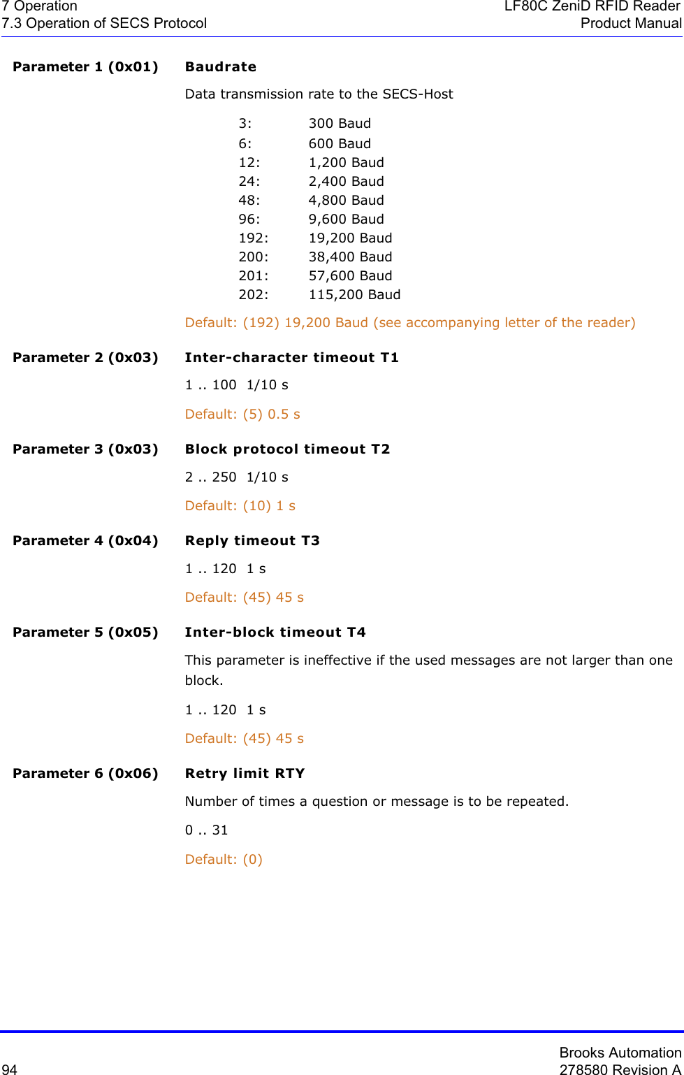 Brooks Automation94 278580 Revision A7 Operation LF80C ZeniD RFID Reader7.3 Operation of SECS Protocol Product ManualParameter 1 (0x01) BaudrateData transmission rate to the SECS-Host3: 300 Baud6: 600 Baud12: 1,200 Baud24: 2,400 Baud48: 4,800 Baud96: 9,600 Baud192: 19,200 Baud200: 38,400 Baud201: 57,600 Baud202: 115,200 BaudDefault: (192) 19,200 Baud (see accompanying letter of the reader)Parameter 2 (0x03) Inter-character timeout T11 .. 100  1/10 sDefault: (5) 0.5 sParameter 3 (0x03) Block protocol timeout T22 .. 250  1/10 sDefault: (10) 1 sParameter 4 (0x04) Reply timeout T31 .. 120  1 sDefault: (45) 45 sParameter 5 (0x05) Inter-block timeout T4This parameter is ineffective if the used messages are not larger than one block.1 .. 120  1 sDefault: (45) 45 sParameter 6 (0x06) Retry limit RTYNumber of times a question or message is to be repeated.0 .. 31Default: (0)