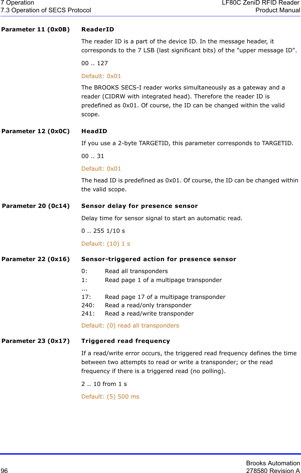 Brooks Automation96 278580 Revision A7 Operation LF80C ZeniD RFID Reader7.3 Operation of SECS Protocol Product ManualParameter 11 (0x0B) ReaderIDThe reader ID is a part of the device ID. In the message header, it corresponds to the 7 LSB (last significant bits) of the &quot;upper message ID&quot;.00 .. 127Default: 0x01The BROOKS SECS-I reader works simultaneously as a gateway and a reader (CIDRW with integrated head). Therefore the reader ID is predefined as 0x01. Of course, the ID can be changed within the valid scope.Parameter 12 (0x0C) HeadIDIf you use a 2-byte TARGETID, this parameter corresponds to TARGETID.00 .. 31Default: 0x01The head ID is predefined as 0x01. Of course, the ID can be changed within the valid scope.Parameter 20 (0c14) Sensor delay for presence sensorDelay time for sensor signal to start an automatic read.0 .. 255 1/10 sDefault: (10) 1 s Parameter 22 (0x16) Sensor-triggered action for presence sensor0: Read all transponders1: Read page 1 of a multipage transponder...17: Read page 17 of a multipage transponder240: Read a read/only transponder241: Read a read/write transponder Default: (0) read all transpondersParameter 23 (0x17) Triggered read frequencyIf a read/write error occurs, the triggered read frequency defines the time between two attempts to read or write a transponder; or the read frequency if there is a triggered read (no polling).2 .. 10 from 1 sDefault: (5) 500 ms