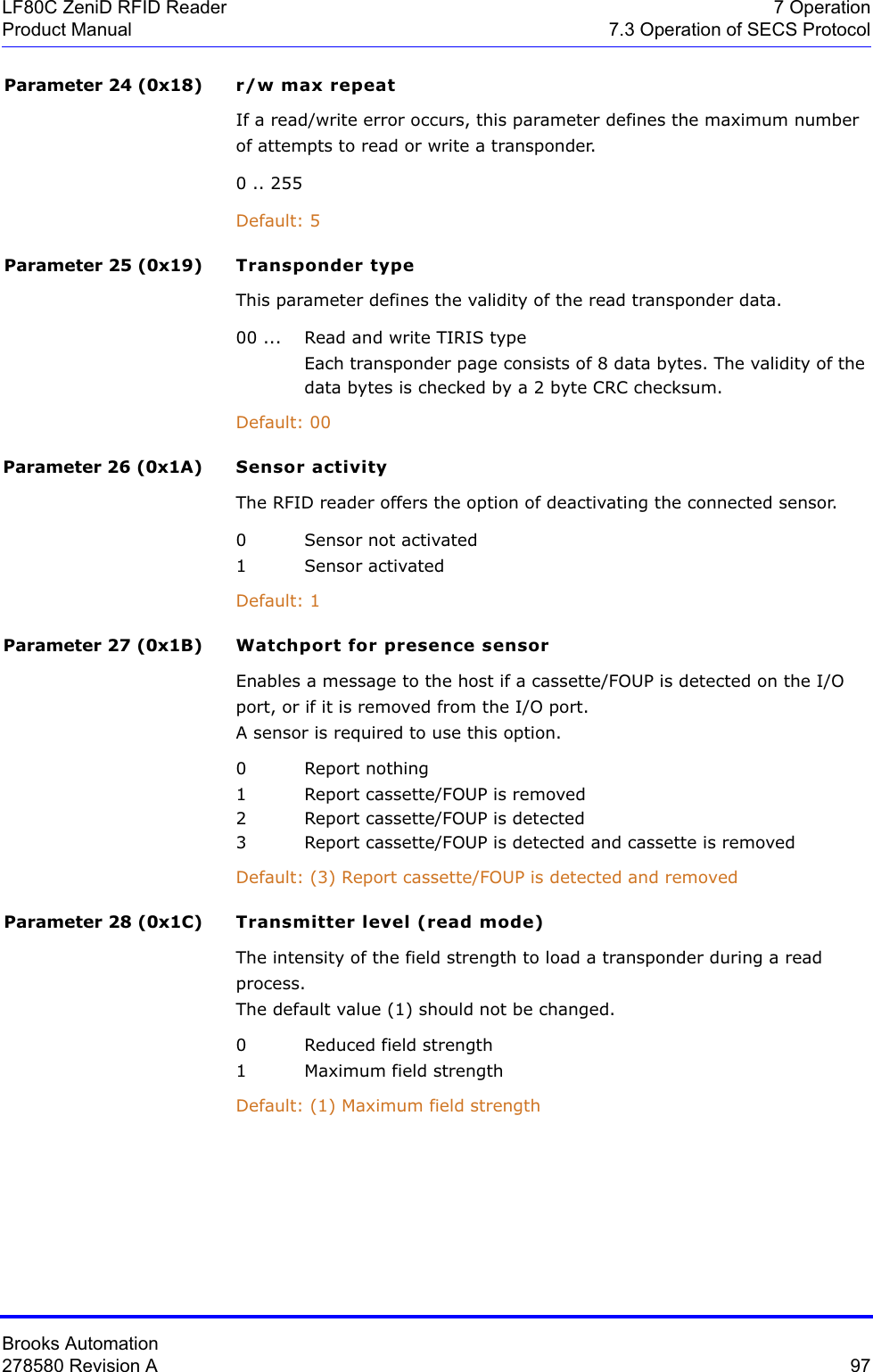 Brooks Automation278580 Revision A  97LF80C ZeniD RFID Reader 7 OperationProduct Manual 7.3 Operation of SECS ProtocolParameter 24 (0x18) r/w max repeatIf a read/write error occurs, this parameter defines the maximum number of attempts to read or write a transponder.0 .. 255Default: 5Parameter 25 (0x19) Transponder typeThis parameter defines the validity of the read transponder data.00 ...  Read and write TIRIS typeEach transponder page consists of 8 data bytes. The validity of the  data bytes is checked by a 2 byte CRC checksum.Default: 00Parameter 26 (0x1A) Sensor activityThe RFID reader offers the option of deactivating the connected sensor.0 Sensor not activated1 Sensor activatedDefault: 1Parameter 27 (0x1B) Watchport for presence sensorEnables a message to the host if a cassette/FOUP is detected on the I/O port, or if it is removed from the I/O port.A sensor is required to use this option.0 Report nothing1 Report cassette/FOUP is removed2 Report cassette/FOUP is detected3 Report cassette/FOUP is detected and cassette is removedDefault: (3) Report cassette/FOUP is detected and removedParameter 28 (0x1C) Transmitter level (read mode)The intensity of the field strength to load a transponder during a read process.The default value (1) should not be changed.0 Reduced field strength1 Maximum field strengthDefault: (1) Maximum field strength