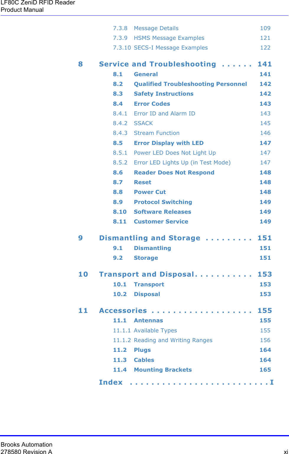 Brooks Automation278580 Revision A  xiLF80C ZeniD RFID ReaderProduct Manual7.3.8 Message Details 1097.3.9 HSMS Message Examples 1217.3.10 SECS-I Message Examples 1228 Service and Troubleshooting  . . . . . .  1418.1 General 1418.2 Qualified Troubleshooting Personnel 1428.3 Safety Instructions 1428.4 Error Codes 1438.4.1 Error ID and Alarm ID 1438.4.2 SSACK 1458.4.3 Stream Function 1468.5 Error Display with LED 1478.5.1 Power LED Does Not Light Up 1478.5.2 Error LED Lights Up (in Test Mode) 1478.6 Reader Does Not Respond 1488.7 Reset 1488.8 Power Cut 1488.9 Protocol Switching 1498.10 Software Releases 1498.11 Customer Service 1499 Dismantling and Storage  . . . . . . . . .  1519.1 Dismantling 1519.2 Storage 15110 Transport and Disposal. . . . . . . . . . .  15310.1 Transport 15310.2 Disposal 15311 Accessories  . . . . . . . . . . . . . . . . . . .  15511.1 Antennas 15511.1.1 Available Types 15511.1.2 Reading and Writing Ranges 15611.2 Plugs 16411.3 Cables 16411.4 Mounting Brackets 165Index   . . . . . . . . . . . . . . . . . . . . . . . . . . I