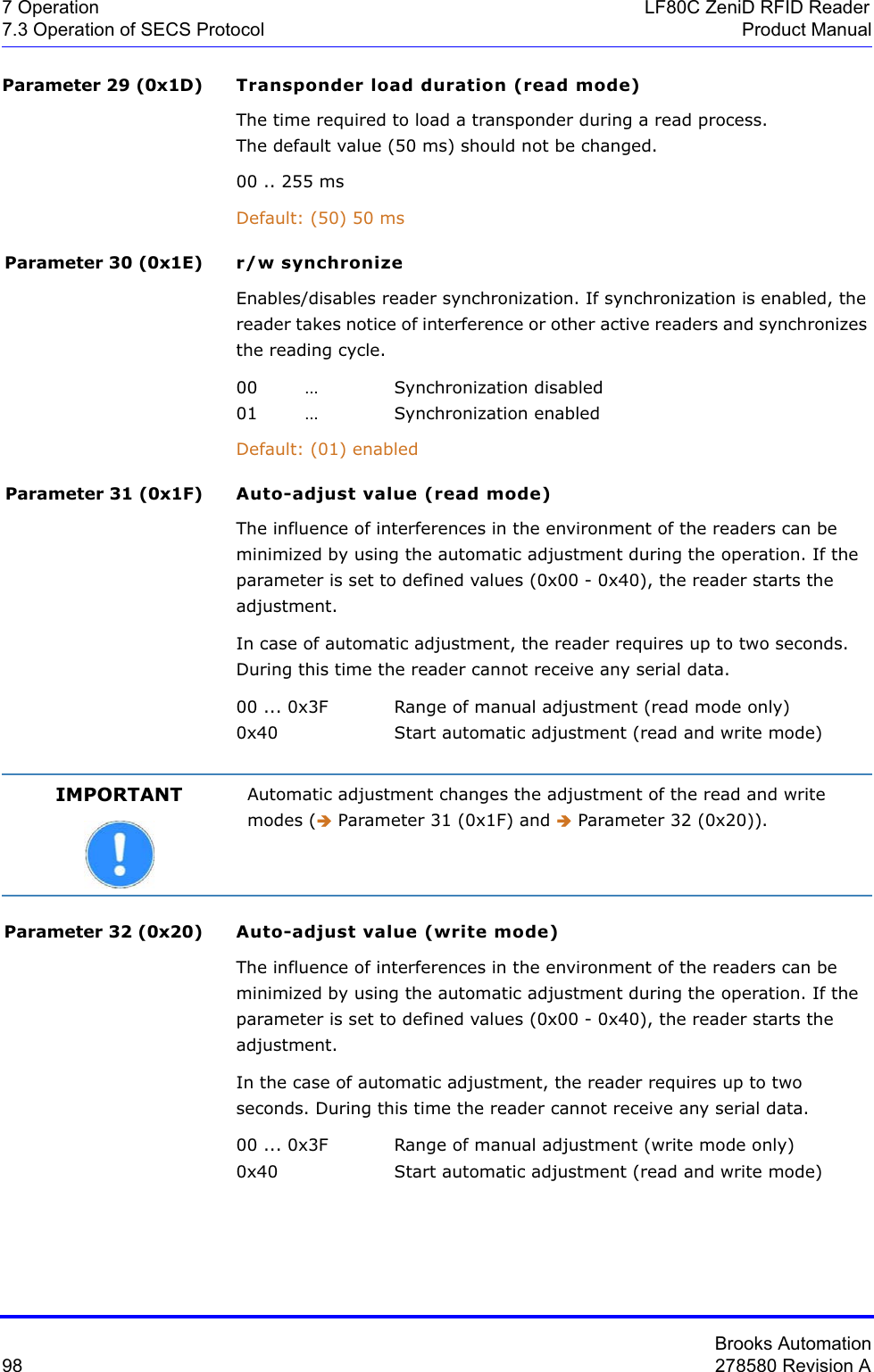 Brooks Automation98 278580 Revision A7 Operation LF80C ZeniD RFID Reader7.3 Operation of SECS Protocol Product ManualParameter 29 (0x1D) Transponder load duration (read mode)The time required to load a transponder during a read process. The default value (50 ms) should not be changed.00 .. 255 msDefault: (50) 50 msParameter 30 (0x1E) r/w synchronizeEnables/disables reader synchronization. If synchronization is enabled, the reader takes notice of interference or other active readers and synchronizes the reading cycle.00 … Synchronization disabled01 … Synchronization enabledDefault: (01) enabledParameter 31 (0x1F) Auto-adjust value (read mode)The influence of interferences in the environment of the readers can be minimized by using the automatic adjustment during the operation. If the parameter is set to defined values (0x00 - 0x40), the reader starts the adjustment.In case of automatic adjustment, the reader requires up to two seconds. During this time the reader cannot receive any serial data. 00 ... 0x3F Range of manual adjustment (read mode only)0x40 Start automatic adjustment (read and write mode)Parameter 32 (0x20) Auto-adjust value (write mode)The influence of interferences in the environment of the readers can be minimized by using the automatic adjustment during the operation. If the parameter is set to defined values (0x00 - 0x40), the reader starts the adjustment.In the case of automatic adjustment, the reader requires up to two seconds. During this time the reader cannot receive any serial data. 00 ... 0x3F Range of manual adjustment (write mode only) 0x40 Start automatic adjustment (read and write mode)IMPORTANT Automatic adjustment changes the adjustment of the read and write modes (Î Parameter 31 (0x1F) and Î Parameter 32 (0x20)).