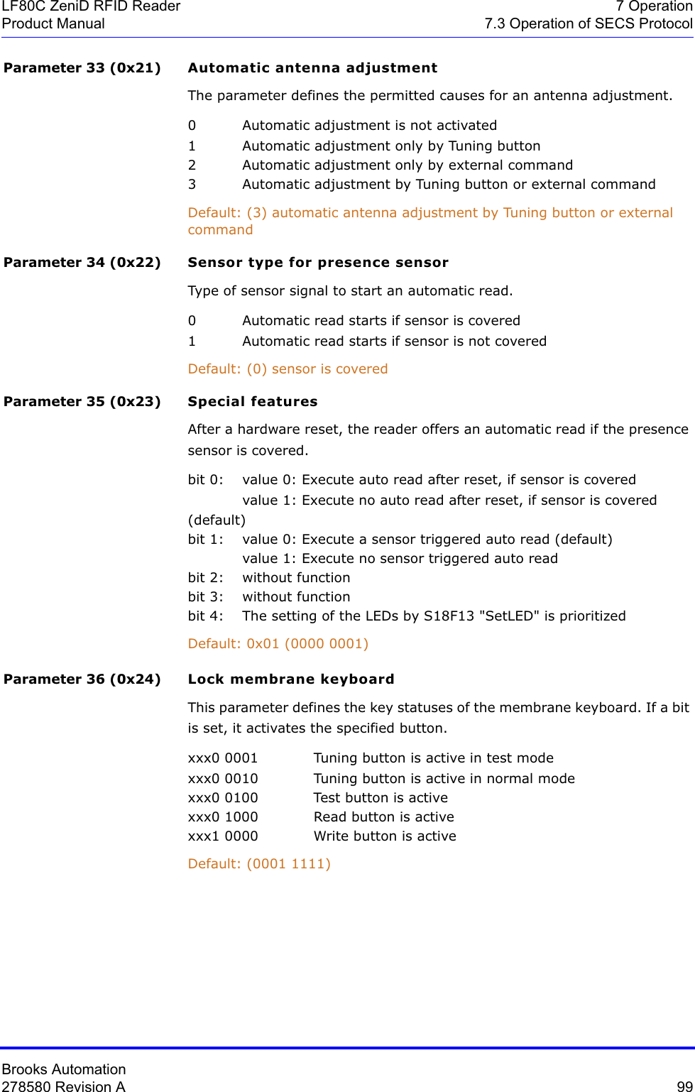 Brooks Automation278580 Revision A  99LF80C ZeniD RFID Reader 7 OperationProduct Manual 7.3 Operation of SECS ProtocolParameter 33 (0x21) Automatic antenna adjustmentThe parameter defines the permitted causes for an antenna adjustment.0 Automatic adjustment is not activated1 Automatic adjustment only by Tuning button2 Automatic adjustment only by external command3 Automatic adjustment by Tuning button or external commandDefault: (3) automatic antenna adjustment by Tuning button or external commandParameter 34 (0x22) Sensor type for presence sensorType of sensor signal to start an automatic read.0 Automatic read starts if sensor is covered1 Automatic read starts if sensor is not coveredDefault: (0) sensor is covered Parameter 35 (0x23) Special featuresAfter a hardware reset, the reader offers an automatic read if the presence sensor is covered.bit 0: value 0: Execute auto read after reset, if sensor is coveredvalue 1: Execute no auto read after reset, if sensor is covered (default)bit 1:  value 0: Execute a sensor triggered auto read (default)value 1: Execute no sensor triggered auto readbit 2:  without functionbit 3: without functionbit 4: The setting of the LEDs by S18F13 &quot;SetLED&quot; is prioritizedDefault: 0x01 (0000 0001)Parameter 36 (0x24) Lock membrane keyboardThis parameter defines the key statuses of the membrane keyboard. If a bit is set, it activates the specified button.xxx0 0001 Tuning button is active in test modexxx0 0010 Tuning button is active in normal modexxx0 0100 Test button is activexxx0 1000 Read button is activexxx1 0000 Write button is activeDefault: (0001 1111)