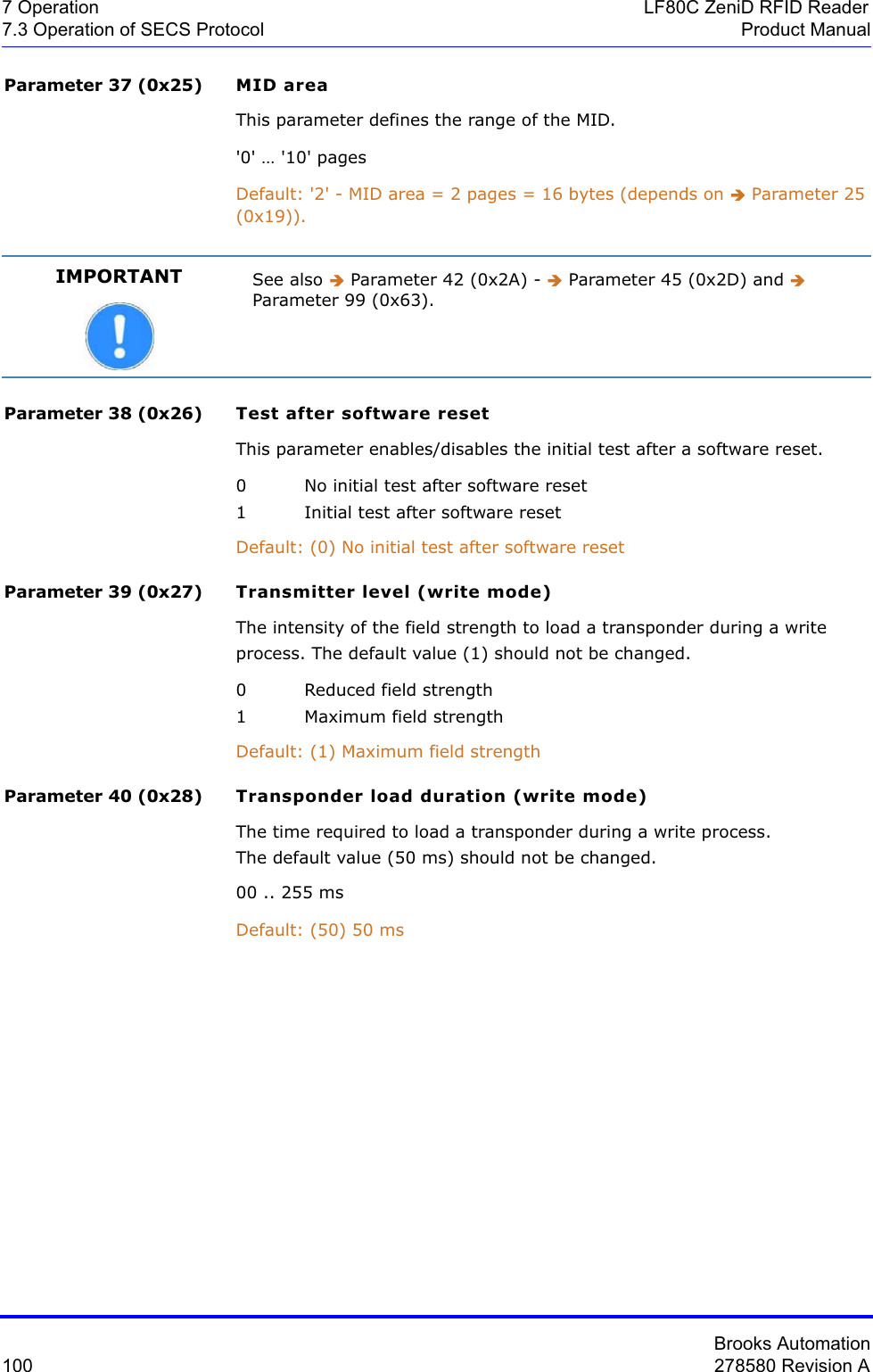 Brooks Automation100 278580 Revision A7 Operation LF80C ZeniD RFID Reader7.3 Operation of SECS Protocol Product ManualParameter 37 (0x25) MID areaThis parameter defines the range of the MID.&apos;0&apos; … &apos;10&apos; pagesDefault: &apos;2&apos; - MID area = 2 pages = 16 bytes (depends on Î Parameter 25 (0x19)).Parameter 38 (0x26) Test after software resetThis parameter enables/disables the initial test after a software reset.0 No initial test after software reset1 Initial test after software resetDefault: (0) No initial test after software reset Parameter 39 (0x27) Transmitter level (write mode)The intensity of the field strength to load a transponder during a write process. The default value (1) should not be changed.0 Reduced field strength1 Maximum field strengthDefault: (1) Maximum field strengthParameter 40 (0x28) Transponder load duration (write mode)The time required to load a transponder during a write process.The default value (50 ms) should not be changed.00 .. 255 msDefault: (50) 50 msIMPORTANT See also Î Parameter 42 (0x2A) - Î Parameter 45 (0x2D) and ÎParameter 99 (0x63).