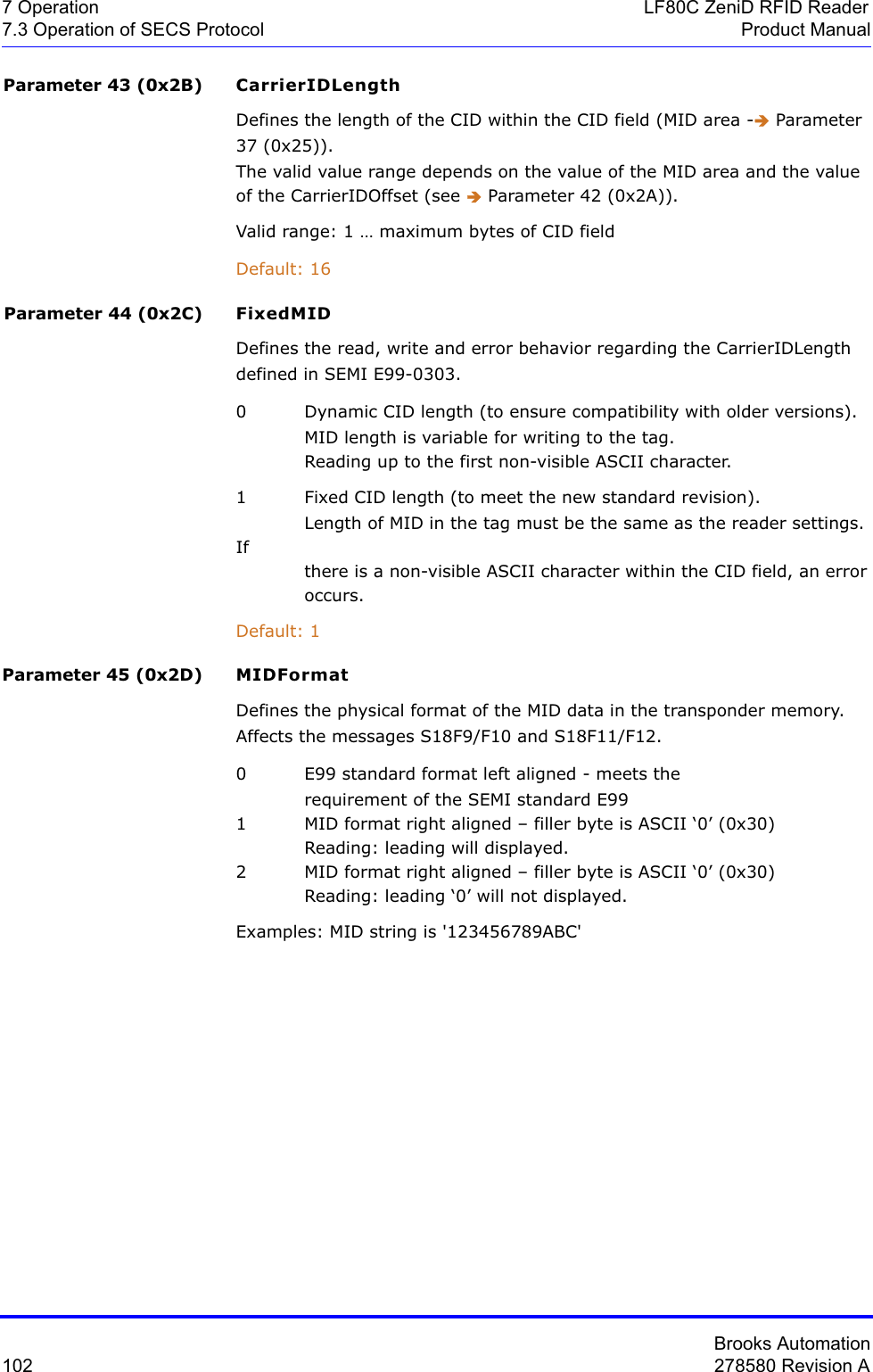 Brooks Automation102 278580 Revision A7 Operation LF80C ZeniD RFID Reader7.3 Operation of SECS Protocol Product ManualParameter 43 (0x2B) CarrierIDLengthDefines the length of the CID within the CID field (MID area -Î Parameter 37 (0x25)).The valid value range depends on the value of the MID area and the value of the CarrierIDOffset (see Î Parameter 42 (0x2A)).Valid range: 1 … maximum bytes of CID fieldDefault: 16Parameter 44 (0x2C) FixedMIDDefines the read, write and error behavior regarding the CarrierIDLength defined in SEMI E99-0303.0 Dynamic CID length (to ensure compatibility with older versions).MID length is variable for writing to the tag.Reading up to the first non-visible ASCII character.1 Fixed CID length (to meet the new standard revision).Length of MID in the tag must be the same as the reader settings. Ifthere is a non-visible ASCII character within the CID field, an error  occurs.Default: 1Parameter 45 (0x2D) MIDFormatDefines the physical format of the MID data in the transponder memory. Affects the messages S18F9/F10 and S18F11/F12.0 E99 standard format left aligned - meets the requirement of the SEMI standard E991  MID format right aligned – filler byte is ASCII ‘0’ (0x30)  Reading: leading will displayed. 2  MID format right aligned – filler byte is ASCII ‘0’ (0x30)  Reading: leading ‘0’ will not displayed. Examples: MID string is &apos;123456789ABC&apos;