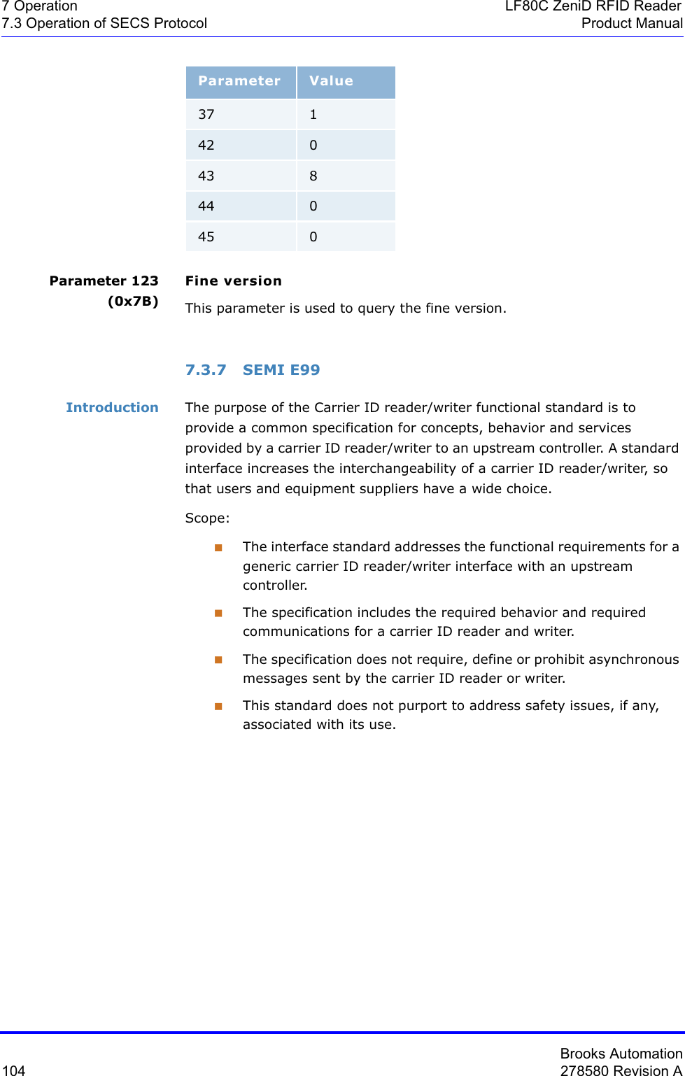 Brooks Automation104 278580 Revision A7 Operation LF80C ZeniD RFID Reader7.3 Operation of SECS Protocol Product ManualParameter 123 (0x7B)Fine versionThis parameter is used to query the fine version.7.3.7 SEMI E99Introduction The purpose of the Carrier ID reader/writer functional standard is to provide a common specification for concepts, behavior and services provided by a carrier ID reader/writer to an upstream controller. A standard interface increases the interchangeability of a carrier ID reader/writer, so that users and equipment suppliers have a wide choice.Scope:The interface standard addresses the functional requirements for a generic carrier ID reader/writer interface with an upstream controller.The specification includes the required behavior and required communications for a carrier ID reader and writer.The specification does not require, define or prohibit asynchronous messages sent by the carrier ID reader or writer.This standard does not purport to address safety issues, if any, associated with its use.Parameter Value37 142 043 844 045 0