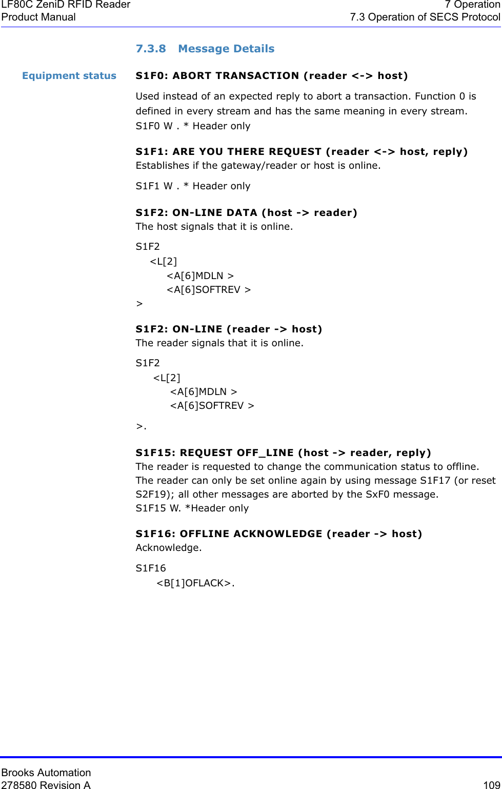 Brooks Automation278580 Revision A  109LF80C ZeniD RFID Reader 7 OperationProduct Manual 7.3 Operation of SECS Protocol7.3.8 Message DetailsEquipment status S1F0: ABORT TRANSACTION (reader &lt;-&gt; host)Used instead of an expected reply to abort a transaction. Function 0 is defined in every stream and has the same meaning in every stream.S1F0 W . * Header onlyS1F1: ARE YOU THERE REQUEST (reader &lt;-&gt; host, reply)Establishes if the gateway/reader or host is online.S1F1 W . * Header onlyS1F2: ON-LINE DATA (host -&gt; reader)The host signals that it is online.S1F2    &lt;L[2]         &lt;A[6]MDLN &gt;          &lt;A[6]SOFTREV &gt; &gt;S1F2: ON-LINE (reader -&gt; host)The reader signals that it is online.S1F2     &lt;L[2]           &lt;A[6]MDLN &gt;           &lt;A[6]SOFTREV &gt; &gt;.S1F15: REQUEST OFF_LINE (host -&gt; reader, reply)The reader is requested to change the communication status to offline.The reader can only be set online again by using message S1F17 (or reset S2F19); all other messages are aborted by the SxF0 message.S1F15 W. *Header onlyS1F16: OFFLINE ACKNOWLEDGE (reader -&gt; host)Acknowledge.S1F16      &lt;B[1]OFLACK&gt;.