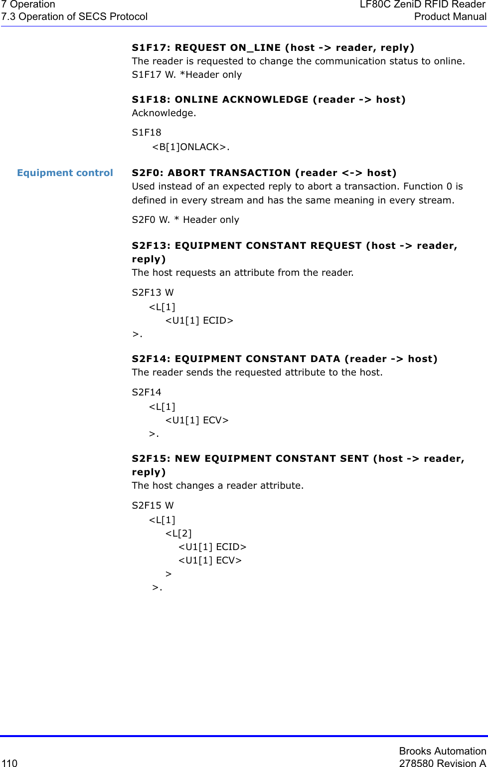 Brooks Automation110 278580 Revision A7 Operation LF80C ZeniD RFID Reader7.3 Operation of SECS Protocol Product ManualS1F17: REQUEST ON_LINE (host -&gt; reader, reply)The reader is requested to change the communication status to online.S1F17 W. *Header onlyS1F18: ONLINE ACKNOWLEDGE (reader -&gt; host)Acknowledge.S1F18      &lt;B[1]ONLACK&gt;.Equipment control S2F0: ABORT TRANSACTION (reader &lt;-&gt; host)Used instead of an expected reply to abort a transaction. Function 0 is defined in every stream and has the same meaning in every stream.S2F0 W. * Header onlyS2F13: EQUIPMENT CONSTANT REQUEST (host -&gt; reader, reply)The host requests an attribute from the reader.S2F13 W     &lt;L[1]          &lt;U1[1] ECID&gt;&gt;.S2F14: EQUIPMENT CONSTANT DATA (reader -&gt; host)The reader sends the requested attribute to the host.S2F14      &lt;L[1]          &lt;U1[1] ECV&gt;     &gt;.S2F15: NEW EQUIPMENT CONSTANT SENT (host -&gt; reader, reply)The host changes a reader attribute.S2F15 W     &lt;L[1]          &lt;L[2]              &lt;U1[1] ECID&gt;              &lt;U1[1] ECV&gt;          &gt;      &gt;.