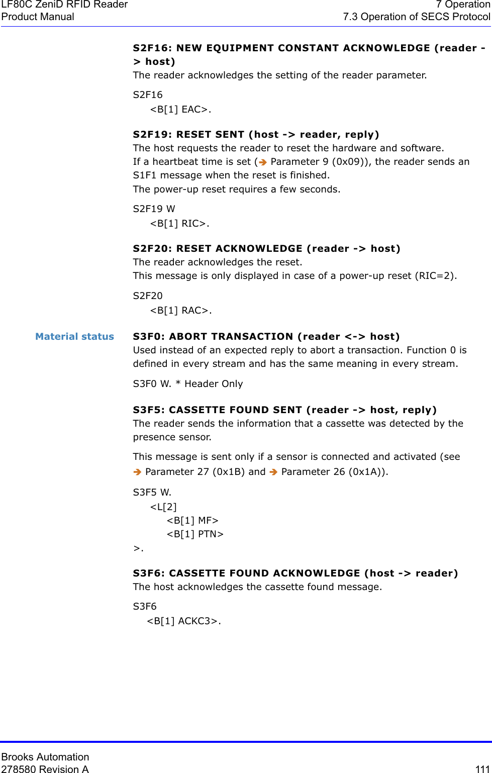 Brooks Automation278580 Revision A  111LF80C ZeniD RFID Reader 7 OperationProduct Manual 7.3 Operation of SECS ProtocolS2F16: NEW EQUIPMENT CONSTANT ACKNOWLEDGE (reader -&gt; host) The reader acknowledges the setting of the reader parameter.S2F16      &lt;B[1] EAC&gt;.S2F19: RESET SENT (host -&gt; reader, reply)The host requests the reader to reset the hardware and software.If a heartbeat time is set (Î Parameter 9 (0x09)), the reader sends an S1F1 message when the reset is finished. The power-up reset requires a few seconds.S2F19 W     &lt;B[1] RIC&gt;.S2F20: RESET ACKNOWLEDGE (reader -&gt; host)The reader acknowledges the reset.This message is only displayed in case of a power-up reset (RIC=2).S2F20      &lt;B[1] RAC&gt;.Material status S3F0: ABORT TRANSACTION (reader &lt;-&gt; host)Used instead of an expected reply to abort a transaction. Function 0 is defined in every stream and has the same meaning in every stream.S3F0 W. * Header OnlyS3F5: CASSETTE FOUND SENT (reader -&gt; host, reply)The reader sends the information that a cassette was detected by the presence sensor. This message is sent only if a sensor is connected and activated (see  Î Parameter 27 (0x1B) and Î Parameter 26 (0x1A)).S3F5 W.      &lt;L[2]          &lt;B[1] MF&gt;          &lt;B[1] PTN&gt;&gt;.S3F6: CASSETTE FOUND ACKNOWLEDGE (host -&gt; reader)The host acknowledges the cassette found message.S3F6     &lt;B[1] ACKC3&gt;.