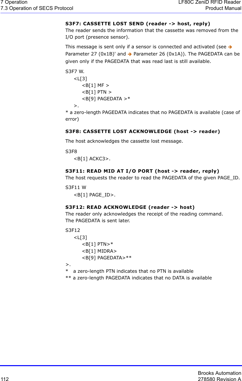 Brooks Automation112 278580 Revision A7 Operation LF80C ZeniD RFID Reader7.3 Operation of SECS Protocol Product ManualS3F7: CASSETTE LOST SEND (reader -&gt; host, reply)The reader sends the information that the cassette was removed from the I/O port (presence sensor).This message is sent only if a sensor is connected and activated (see ÎParameter 27 (0x1B)&apos; and Î Parameter 26 (0x1A)). The PAGEDATA can be given only if the PAGEDATA that was read last is still available.S3F7 W.     &lt;L[3]          &lt;B[1] MF &gt;          &lt;B[1] PTN &gt;          &lt;B[9] PAGEDATA &gt;*     &gt;.* a zero-length PAGEDATA indicates that no PAGEDATA is available (case of error)S3F8: CASSETTE LOST ACKNOWLEDGE (host -&gt; reader)The host acknowledges the cassette lost message.S3F8      &lt;B[1] ACKC3&gt;.S3F11: READ MID AT I/O PORT (host -&gt; reader, reply)The host requests the reader to read the PAGEDATA of the given PAGE_ID.S3F11 W     &lt;B[1] PAGE_ID&gt;.S3F12: READ ACKNOWLEDGE (reader -&gt; host)The reader only acknowledges the receipt of the reading command.The PAGEDATA is sent later.S3F12      &lt;L[3]          &lt;B[1] PTN&gt;*          &lt;B[1] MIDRA&gt;          &lt;B[9] PAGEDATA&gt;**&gt;.*   a zero-length PTN indicates that no PTN is available** a zero-length PAGEDATA indicates that no DATA is available