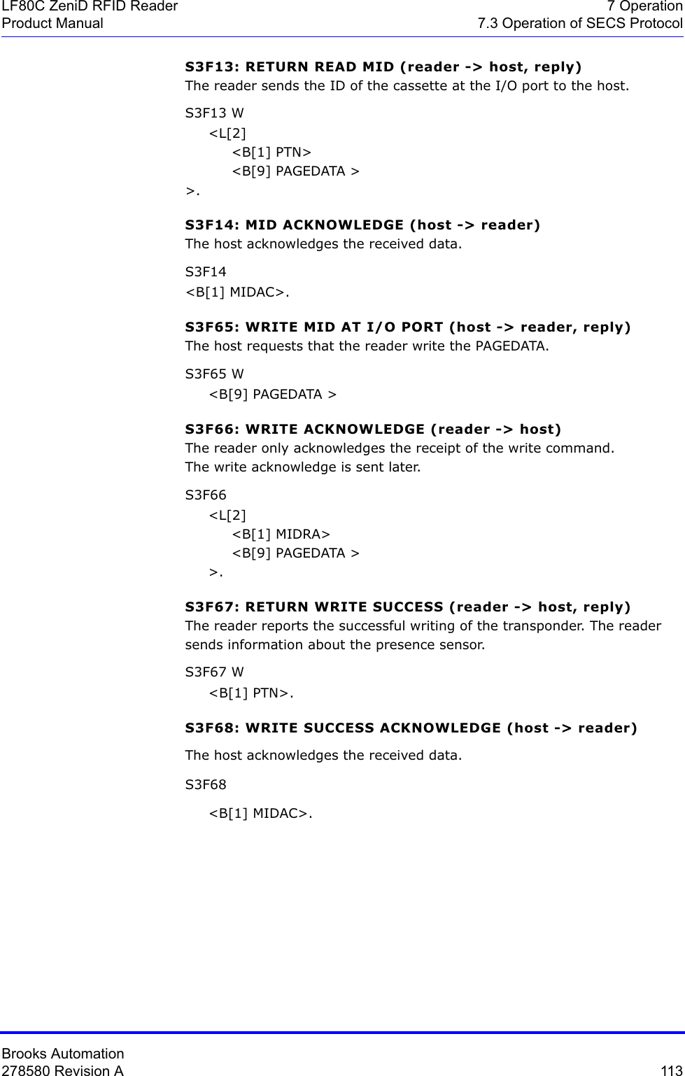 Brooks Automation278580 Revision A  113LF80C ZeniD RFID Reader 7 OperationProduct Manual 7.3 Operation of SECS ProtocolS3F13: RETURN READ MID (reader -&gt; host, reply)The reader sends the ID of the cassette at the I/O port to the host.S3F13 W     &lt;L[2]          &lt;B[1] PTN&gt;          &lt;B[9] PAGEDATA &gt;&gt;.S3F14: MID ACKNOWLEDGE (host -&gt; reader)The host acknowledges the received data.S3F14 &lt;B[1] MIDAC&gt;.S3F65: WRITE MID AT I/O PORT (host -&gt; reader, reply)The host requests that the reader write the PAGEDATA.S3F65 W     &lt;B[9] PAGEDATA &gt;S3F66: WRITE ACKNOWLEDGE (reader -&gt; host)The reader only acknowledges the receipt of the write command.The write acknowledge is sent later.S3F66     &lt;L[2]          &lt;B[1] MIDRA&gt;          &lt;B[9] PAGEDATA &gt;     &gt;.S3F67: RETURN WRITE SUCCESS (reader -&gt; host, reply)The reader reports the successful writing of the transponder. The reader sends information about the presence sensor.S3F67 W     &lt;B[1] PTN&gt;.S3F68: WRITE SUCCESS ACKNOWLEDGE (host -&gt; reader)The host acknowledges the received data.S3F68      &lt;B[1] MIDAC&gt;.