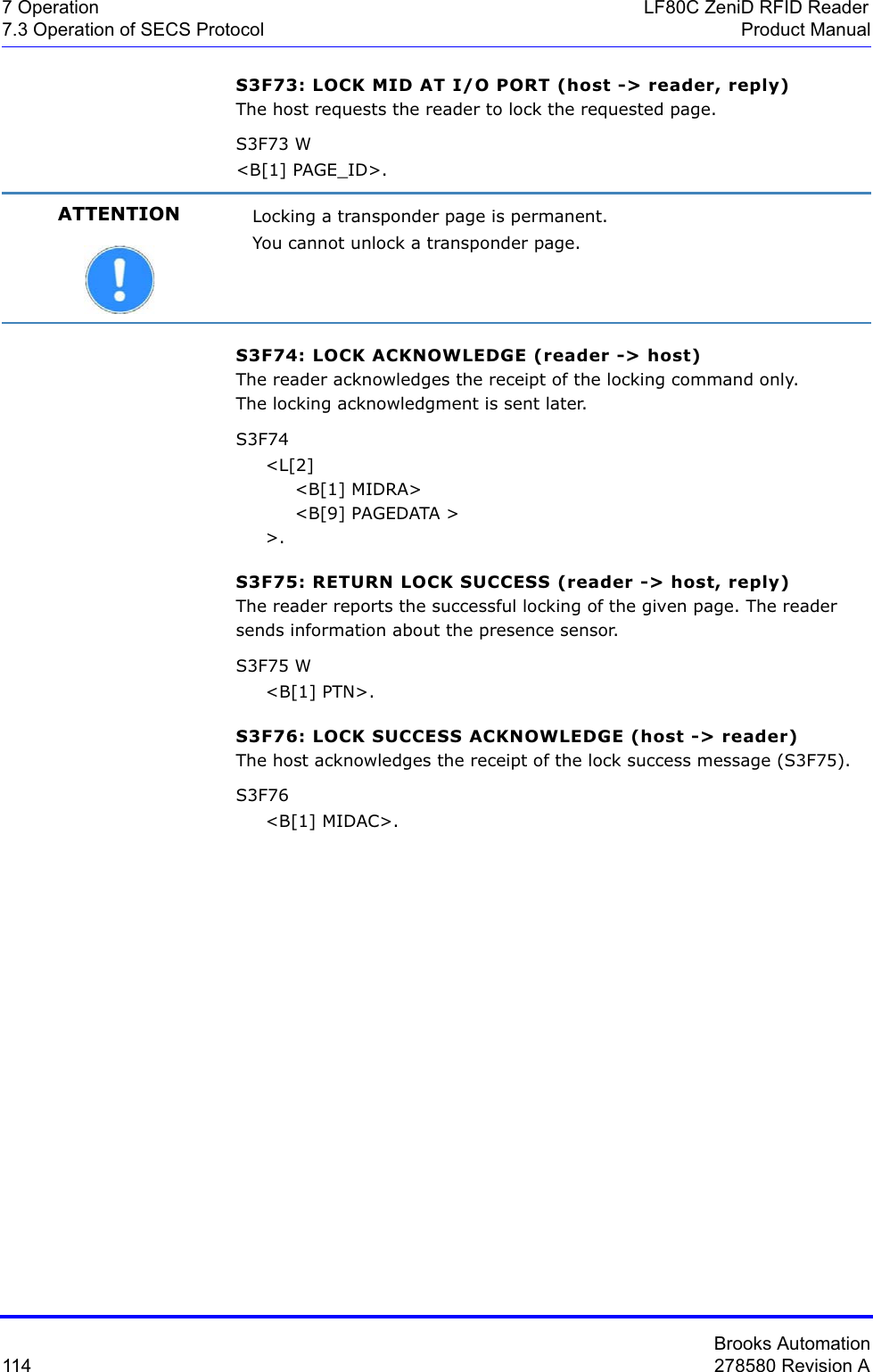 Brooks Automation114 278580 Revision A7 Operation LF80C ZeniD RFID Reader7.3 Operation of SECS Protocol Product ManualS3F73: LOCK MID AT I/O PORT (host -&gt; reader, reply)The host requests the reader to lock the requested page.S3F73 W&lt;B[1] PAGE_ID&gt;.S3F74: LOCK ACKNOWLEDGE (reader -&gt; host)The reader acknowledges the receipt of the locking command only.The locking acknowledgment is sent later.S3F74     &lt;L[2]          &lt;B[1] MIDRA&gt;          &lt;B[9] PAGEDATA &gt;     &gt;.S3F75: RETURN LOCK SUCCESS (reader -&gt; host, reply)The reader reports the successful locking of the given page. The reader sends information about the presence sensor.S3F75 W     &lt;B[1] PTN&gt;.S3F76: LOCK SUCCESS ACKNOWLEDGE (host -&gt; reader)The host acknowledges the receipt of the lock success message (S3F75).S3F76      &lt;B[1] MIDAC&gt;.ATTENTION Locking a transponder page is permanent.You cannot unlock a transponder page.