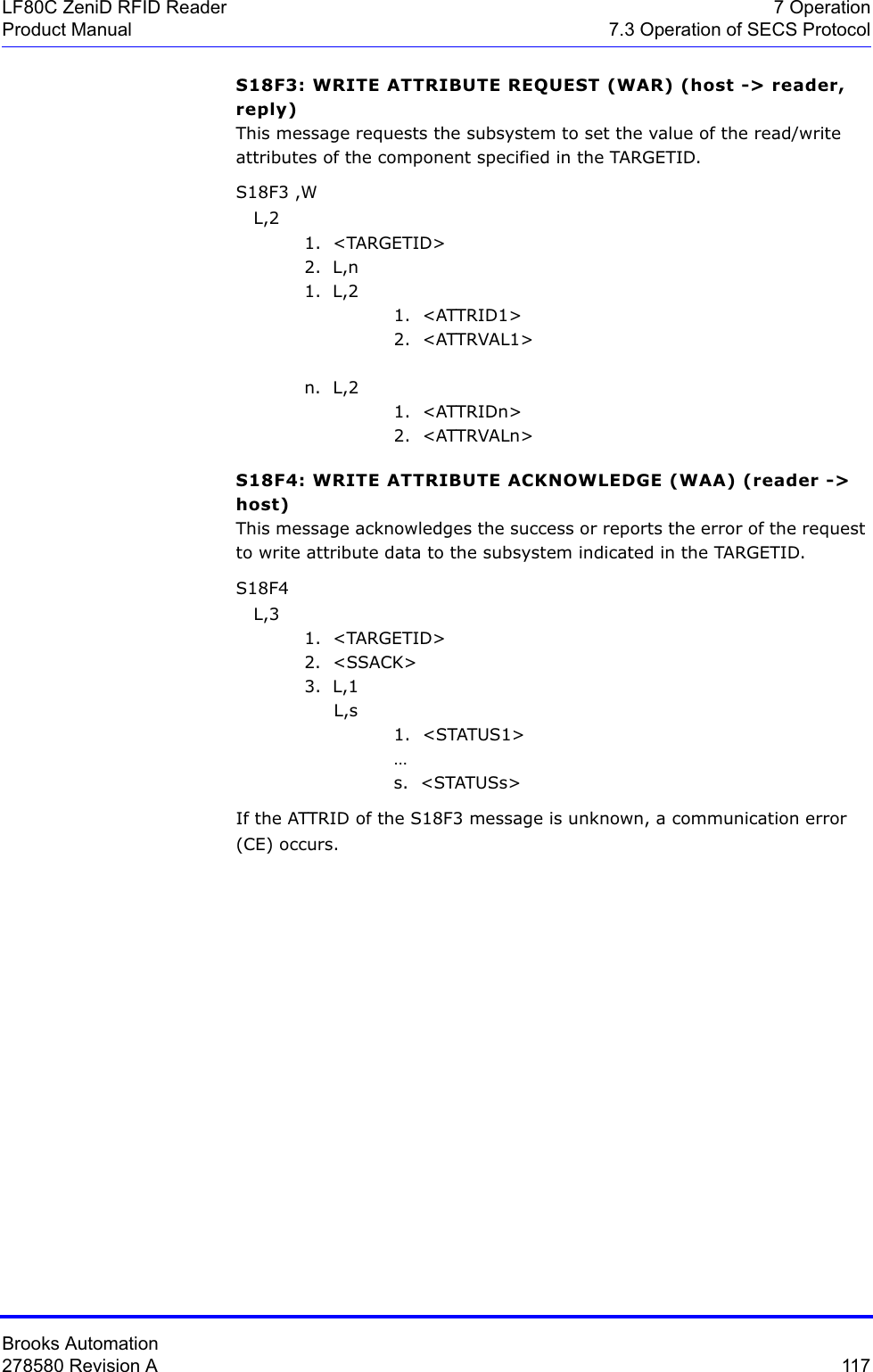 Brooks Automation278580 Revision A  117LF80C ZeniD RFID Reader 7 OperationProduct Manual 7.3 Operation of SECS ProtocolS18F3: WRITE ATTRIBUTE REQUEST (WAR) (host -&gt; reader, reply)This message requests the subsystem to set the value of the read/write attributes of the component specified in the TARGETID. S18F3 ,W   L,2 1.  &lt;TARGETID&gt;2.  L,n1.  L,21.  &lt;ATTRID1&gt;2.  &lt;ATTRVAL1&gt; n.  L,21.  &lt;ATTRIDn&gt;2.  &lt;ATTRVALn&gt;S18F4: WRITE ATTRIBUTE ACKNOWLEDGE (WAA) (reader -&gt; host) This message acknowledges the success or reports the error of the request to write attribute data to the subsystem indicated in the TARGETID. S18F4    L,3 1.  &lt;TARGETID&gt;2.  &lt;SSACK&gt;3.  L,1     L,s1.  &lt;STATUS1&gt; …s.  &lt;STATUSs&gt;If the ATTRID of the S18F3 message is unknown, a communication error (CE) occurs.